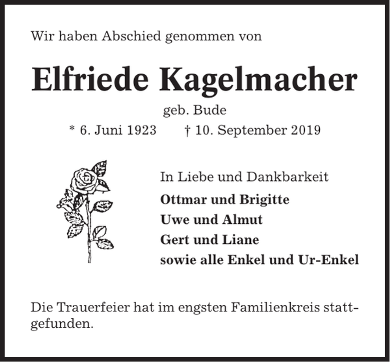 <p>Wir haben Abschied genommen von</p><p>Elfriede Kagelmacher<br />* 6. Juni 1923</p><p>geb. Bude<br />† 10. September 2019<br />In Liebe und Dankbarkeit<br />Ottmar und Brigitte<br />Uwe und Almut<br />Gert und Liane<br />sowie alle Enkel und Ur-Enkel</p><p>Die Trauerfeier hat im engsten Familienkreis stattgefunden.</p>