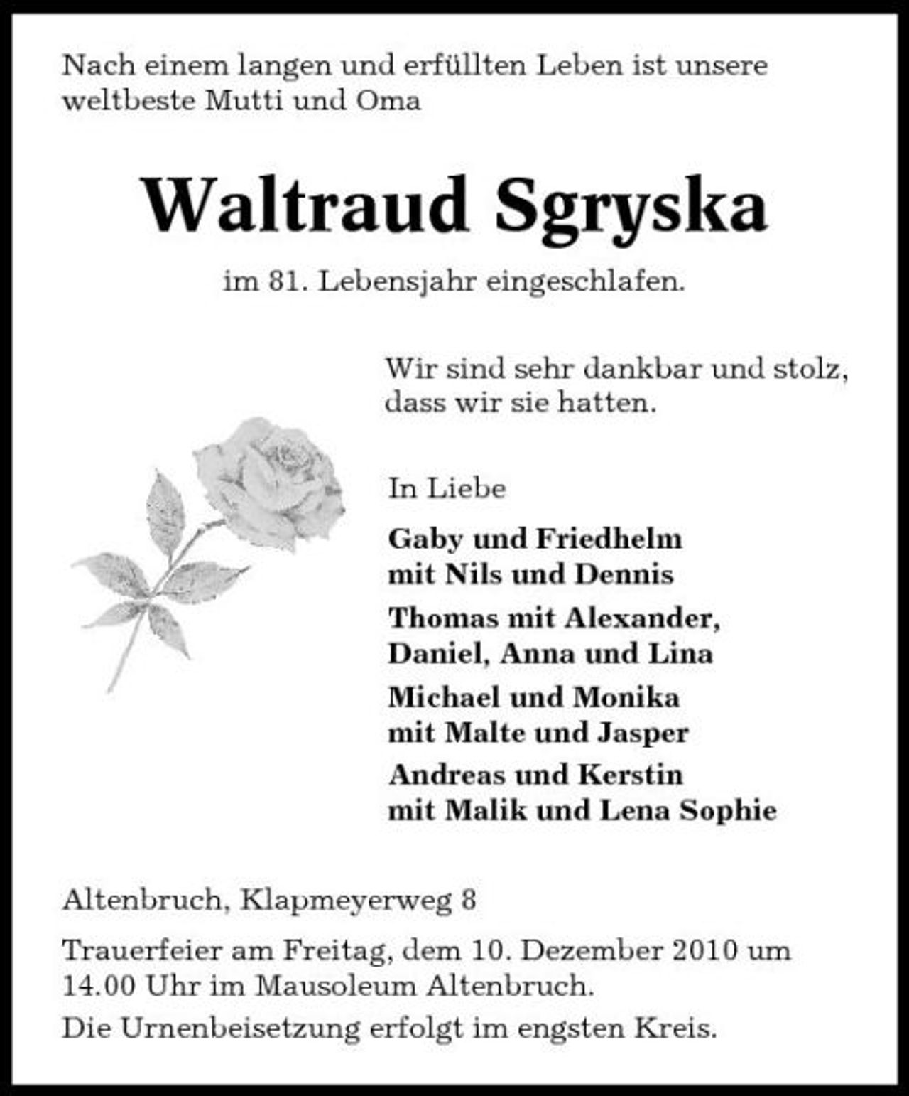 <p>Nach einem langen und erfüllten Leben ist unsere weltbeste Mutti und Oma</p><p>Waltraud Sgryska<br />im 81. Lebensjahr eingeschlafen. Wir sind sehr dankbar und stolz, dass wir sie hatten. In Liebe Gaby und Friedhelm mit Nils und Dennis Thomas mit Alexander, Daniel, Anna und Lina Michael und Monika mit Malte und Jasper Andreas und Kerstin mit Malik und Lena Sophie Altenbruch, Klapmeyerweg 8 Trauerfeier am Freitag, dem 10. Dezember 2010 um 14.00 Uhr im Mausoleum Altenbruch. Die Urnenbeisetzung erfolgt im engsten Kreis.</p>