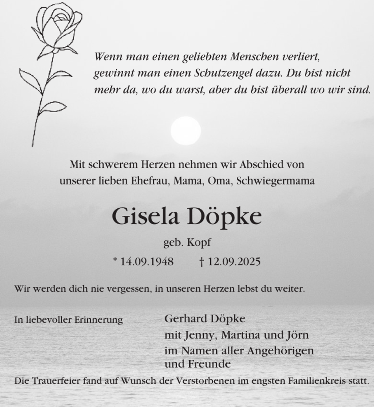 <p>Wenn man einen geliebten Menschen verliert,<br />gewinnt man einen Schutzengel dazu. Du bist nicht<br />mehr da, wo du warst, aber du bist überall wo wir sind.</p><p>Mit schwerem Herzen nehmen wir Abschied von<br />unserer lieben Ehefrau, Mama, Oma, Schwiegermama</p><p>Gisela Döpke<br />geb. Kopf<br />* 14.09.1948</p><p>† 12.09.2025</p><p>Wir werden dich nie vergessen, in unseren Herzen lebst du weiter.<br />In liebevoller Erinnerung</p><p>Gerhard Döpke<br />mit Jenny, Martina und Jörn<br />im Namen aller Angehörigen<br />und Freunde</p><p>Die Trauerfeier fand auf Wunsch der Verstorbenen im engsten Familienkreis statt.</p>