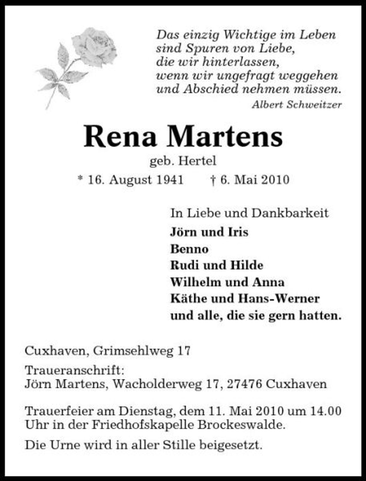 <p>Das einzig Wichtige im Leben sind Spuren von Liebe, die wir hinterlassen, wenn wir ungefragt weggehen und Abschied nehmen müssen.<br />Albert Schweitzer</p><p>Rena Martens<br />geb. Hertel * 16. August 1941 † 6. Mai 2010 In Liebe und Dankbarkeit Jörn und Iris Benno Rudi und Hilde Wilhelm und Anna Käthe und Hans-Werner und alle, die sie gern hatten. Cuxhaven, Grimsehlweg 17 Traueranschrift: Jörn Martens, Wacholderweg 17, 27476 Cuxhaven Trauerfeier am Dienstag, dem 11. Mai 2010 um 14.00 Uhr in der Friedhofskapelle Brockeswalde. Die Urne wird in aller Stille beigesetzt.</p>