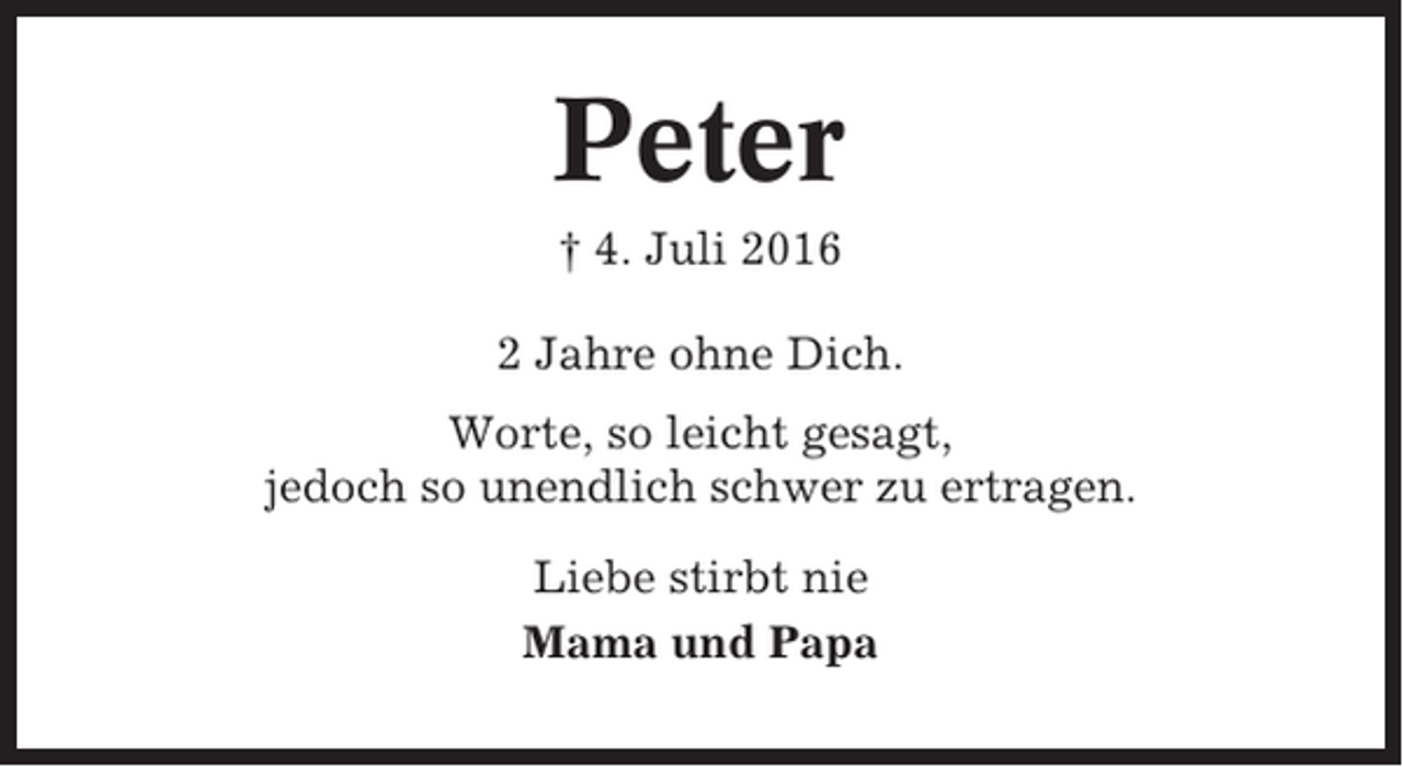 <p>Peter<br />† 4. Juli 2016<br />2 Jahre ohne Dich.<br />Worte, so leicht gesagt,<br />jedoch so unendlich schwer zu ertragen.<br />Liebe stirbt nie<br />Mama und Papa</p>