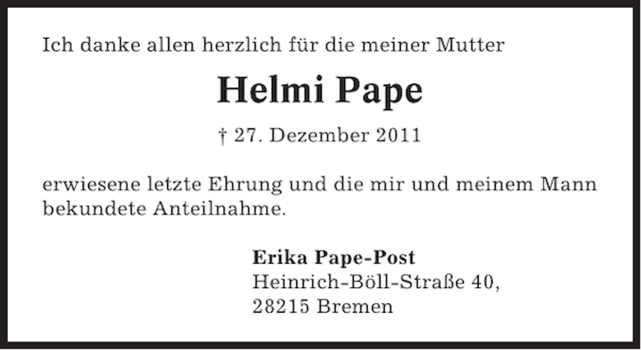 <p>Ich danke allen herzlich für die meiner Mutter</p><p>Helmi Pape<br />† 27. Dezember 2011<br />erwiesene letzte Ehrung und die mir und meinem Mann<br />bekundete Anteilnahme.<br />Erika Pape-Post<br />Heinrich-Böll-Straße 40,<br />28215 Bremen</p>
