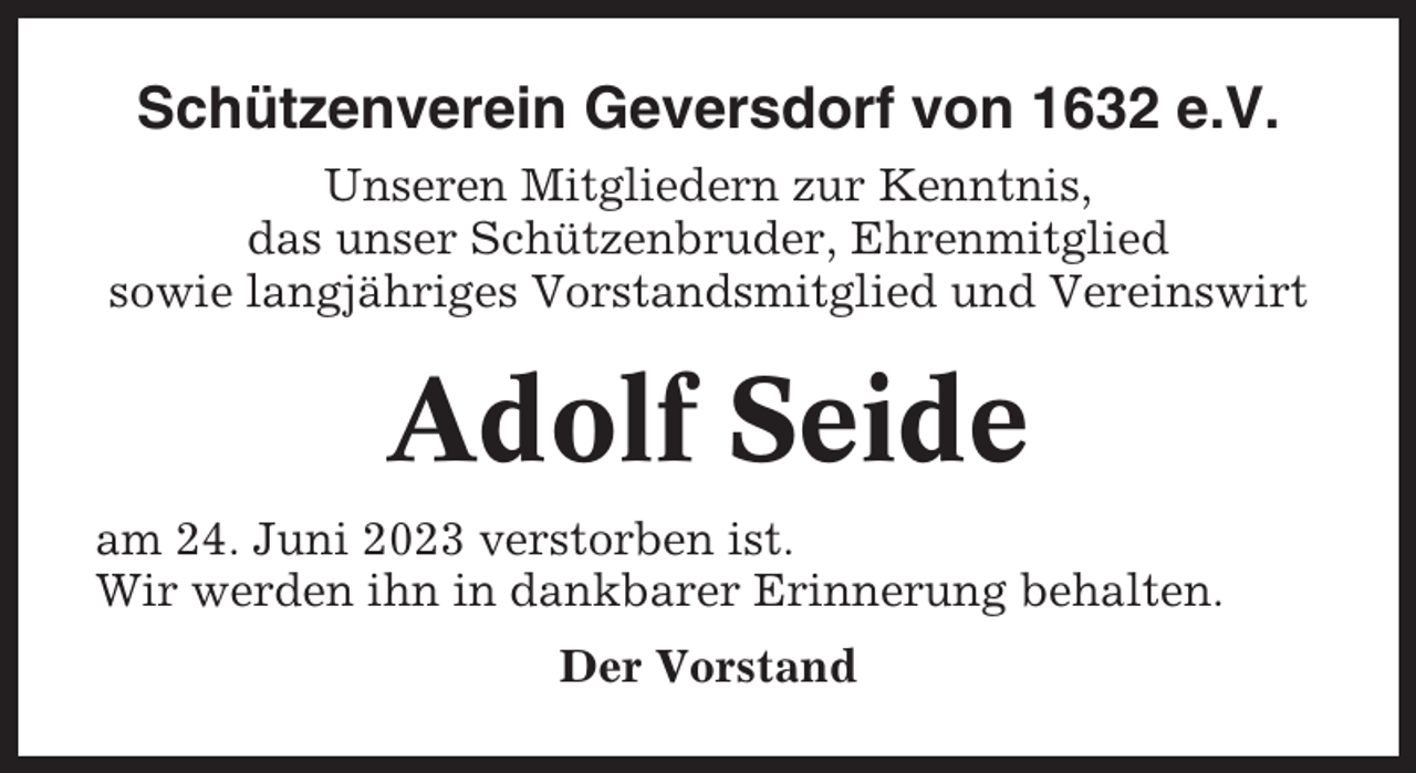 <p>Schützenverein Geversdorf von 1632 e.V.<br />Unseren Mitgliedern zur Kenntnis,<br />das unser Schützenbruder, Ehrenmitglied<br />sowie langjähriges Vorstandsmitglied und Vereinswirt</p><p>Adolf Seide<br />am 24. Juni 2023 verstorben ist.<br />Wir werden ihn in dankbarer Erinnerung behalten.<br />Der Vorstand</p>
