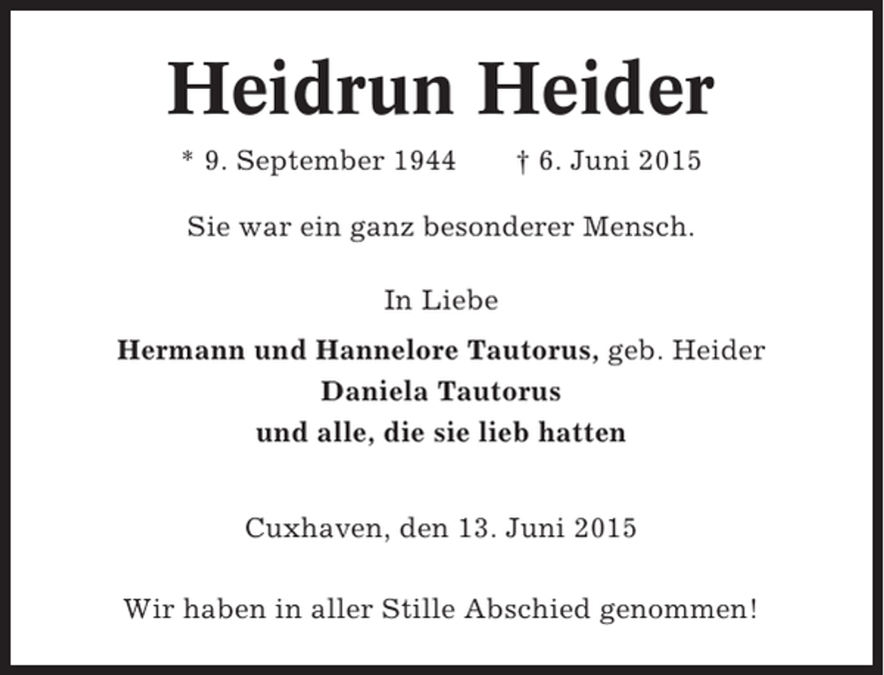 <p>Heidrun Heider<br />* 9. September 1944</p><p>† 6. Juni 2015</p><p>Sie war ein ganz besonderer Mensch.<br />In Liebe<br />Hermann und Hannelore Tautorus, geb. Heider<br />Daniela Tautorus<br />und alle, die sie lieb hatten<br />Cuxhaven, den 13. Juni 2015<br />Wir haben in aller Stille Abschied genommen!</p>