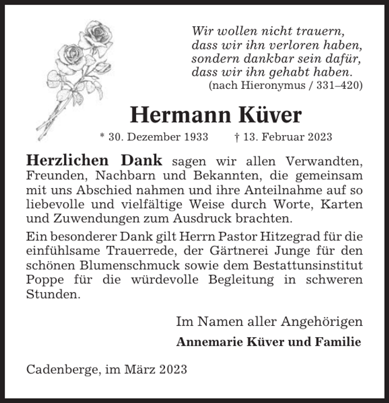 <p>Wir wollen nicht trauern,<br />dass wir ihn verloren haben,<br />sondern dankbar sein dafür,<br />dass wir ihn gehabt haben.<br />(nach Hieronymus / 331–420)</p><p>Hermann Küver<br />* 30. Dezember 1933</p><p>† 13. Februar 2023</p><p>Herzlichen Dank</p><p>sagen wir allen Verwandten,<br />Freunden, Nachbarn und Bekannten, die gemeinsam<br />mit uns Abschied nahmen und ihre Anteilnahme auf so<br />liebevolle und vielfältige Weise durch Worte, Karten<br />und Zuwendungen zum Ausdruck brachten.<br />Ein besonderer Dank gilt Herrn Pastor Hitzegrad für die<br />einfühlsame Trauerrede, der Gärtnerei Junge für den<br />schönen Blumenschmuck sowie dem Bestattunsinstitut<br />Poppe für die würdevolle Begleitung in schweren<br />Stunden.</p><p>Im Namen aller Angehörigen<br />Annemarie Küver und Familie<br />Cadenberge, im März 2023</p>