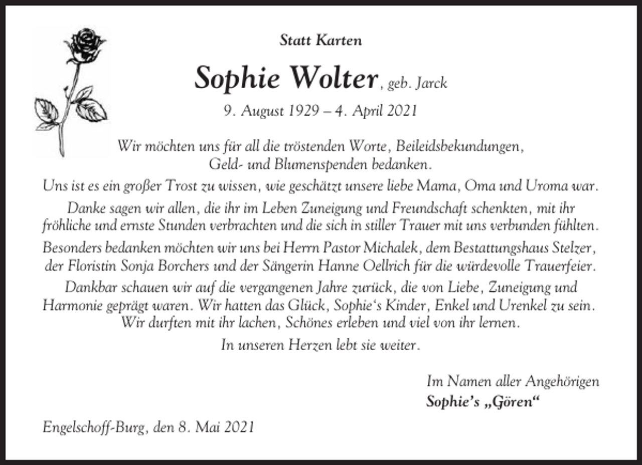 <p>Statt Karten</p><p>Sophie Wolter, geb. Jarck<br />9. August 1929 – 4. April 2021<br />Wir möchten uns für all die tröstenden Worte, Beileidsbekundungen,<br />Geld- und Blumenspenden bedanken.<br />Uns ist es ein großer Trost zu wissen, wie geschätzt unsere liebe Mama, Oma und Uroma war.<br />Danke sagen wir allen, die ihr im Leben Zuneigung und Freundschaft schenkten, mit ihr<br />fröhliche und ernste Stunden verbrachten und die sich in stiller Trauer mit uns verbunden fühlten.<br />Besonders bedanken möchten wir uns bei Herrn Pastor Michalek, dem Bestattungshaus Stelzer,<br />der Floristin Sonja Borchers und der Sängerin Hanne Oellrich für die würdevolle Trauerfeier.<br />Dankbar schauen wir auf die vergangenen Jahre zurück, die von Liebe, Zuneigung und<br />Harmonie geprägt waren. Wir hatten das Glück, Sophie‘s Kinder, Enkel und Urenkel zu sein.<br />Wir durften mit ihr lachen, Schönes erleben und viel von ihr lernen.<br />In unseren Herzen lebt sie weiter.<br />Im Namen aller Angehörigen<br />Sophie’s „Gören“<br />Engelschoff-Burg, den 8. Mai 2021</p>
