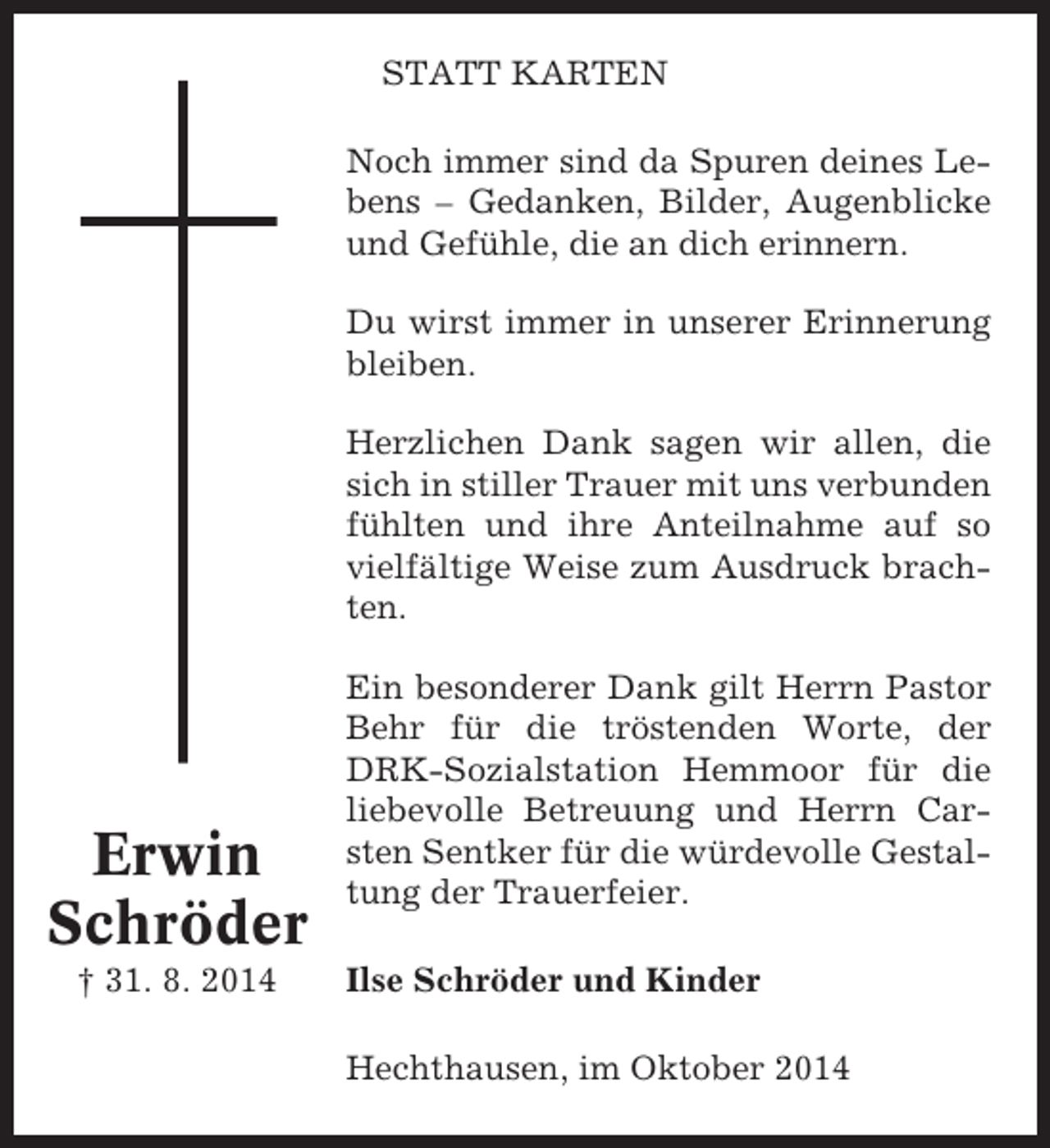<p>STATT KARTEN<br />Noch immer sind da Spuren deines Lebens – Gedanken, Bilder, Augenblicke<br />und Gefühle, die an dich erinnern.<br />Du wirst immer in unserer Erinnerung<br />bleiben.<br />Herzlichen Dank sagen wir allen, die<br />sich in stiller Trauer mit uns verbunden<br />fühlten und ihre Anteilnahme auf so<br />vielfältige Weise zum Ausdruck brachten.</p><p>Erwin<br />Schröder<br />† 31. 8. 2014</p><p>Ein besonderer Dank gilt Herrn Pastor<br />Behr für die tröstenden Worte, der<br />DRK-Sozialstation Hemmoor für die<br />liebevolle Betreuung und Herrn Carsten Sentker für die würdevolle Gestaltung der Trauerfeier.<br />Ilse Schröder und Kinder<br />Hechthausen, im Oktober 2014</p>