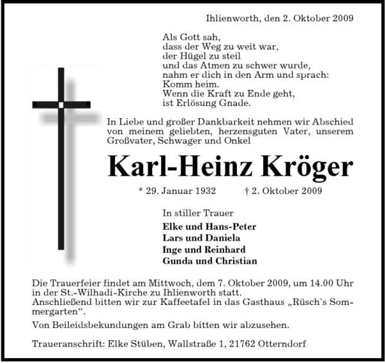 <p>Ihlienworth, den 2. Oktober 2009 Als Gott sah, dass der Weg zu weit war, der Hügel zu steil und das Atmen zu schwer wurde, nahm er dich in den Arm und sprach: Komm heim. Wenn die Kraft zu Ende geht, ist Erlösung Gnade. In Liebe und großer Dankbarkeit nehmen wir Abschied von meinem geliebten, herzensguten Vater, unserem Großvater, Schwager und Onkel</p><p>Karl-Heinz Kröger<br />* 29. Januar 1932 † 2. Oktober 2009 In stiller Trauer Elke und Hans-Peter Lars und Daniela Inge und Reinhard Gunda und Christian Die Trauerfeier findet am Mittwoch, dem 7. Oktober 2009, um 14.00 Uhr in der St.-Wilhadi-Kirche zu Ihlienworth statt. Anschließend bitten wir zur Kaffeetafel in das Gasthaus „Rüsch's Sommergarten“. Von Beileidsbekundungen am Grab bitten wir abzusehen. Traueranschrift: Elke Stüben, Wallstraße 1, 21762 Otterndorf</p>