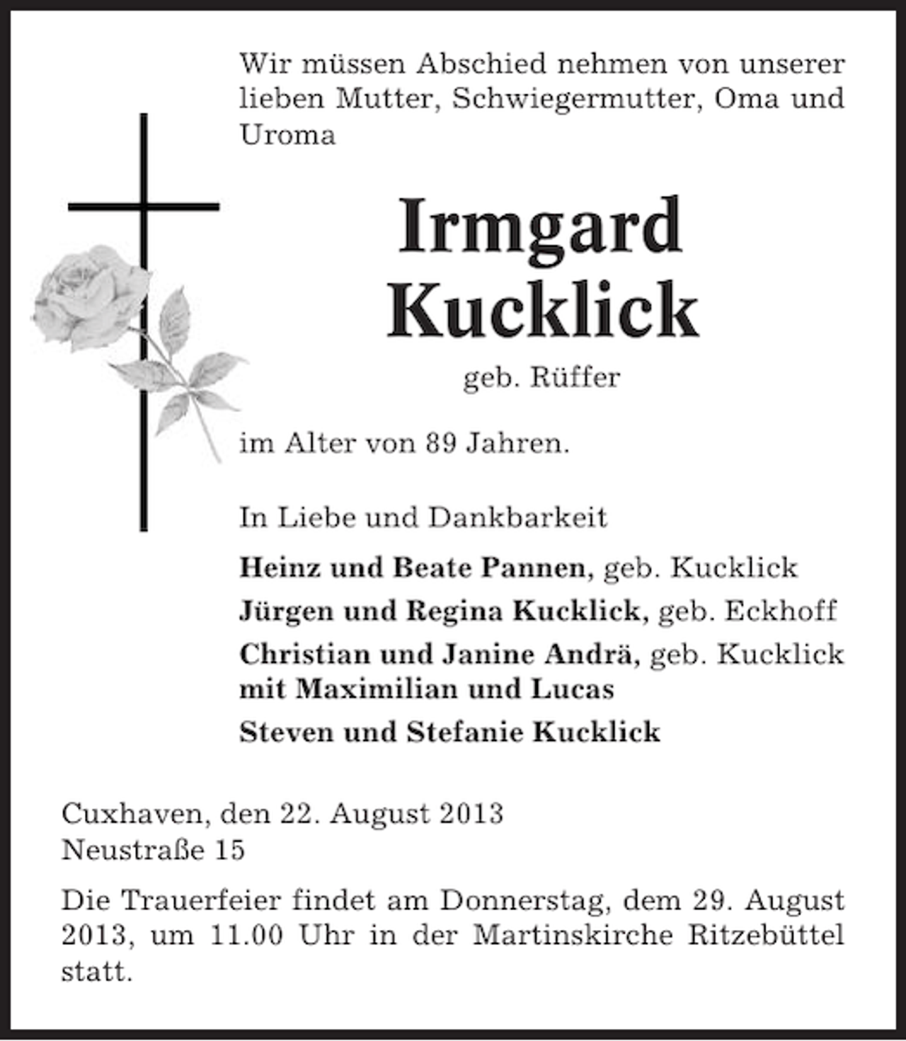 <p>Wir müssen Abschied nehmen von unserer<br />lieben Mutter, Schwiegermutter, Oma und<br />Uroma</p><p>Irmgard<br />Kucklick<br />geb. Rüffer<br />im Alter von 89 Jahren.<br />In Liebe und Dankbarkeit<br />Heinz und Beate Pannen, geb. Kucklick<br />Jürgen und Regina Kucklick, geb. Eckhoff<br />Christian und Janine Andrä, geb. Kucklick<br />mit Maximilian und Lucas<br />Steven und Stefanie Kucklick<br />Cuxhaven, den 22. August 2013<br />Neustraße 15<br />Die Trauerfeier findet am Donnerstag, dem 29. August<br />2013, um 11.00 Uhr in der Martinskirche Ritzebüttel<br />statt.</p>