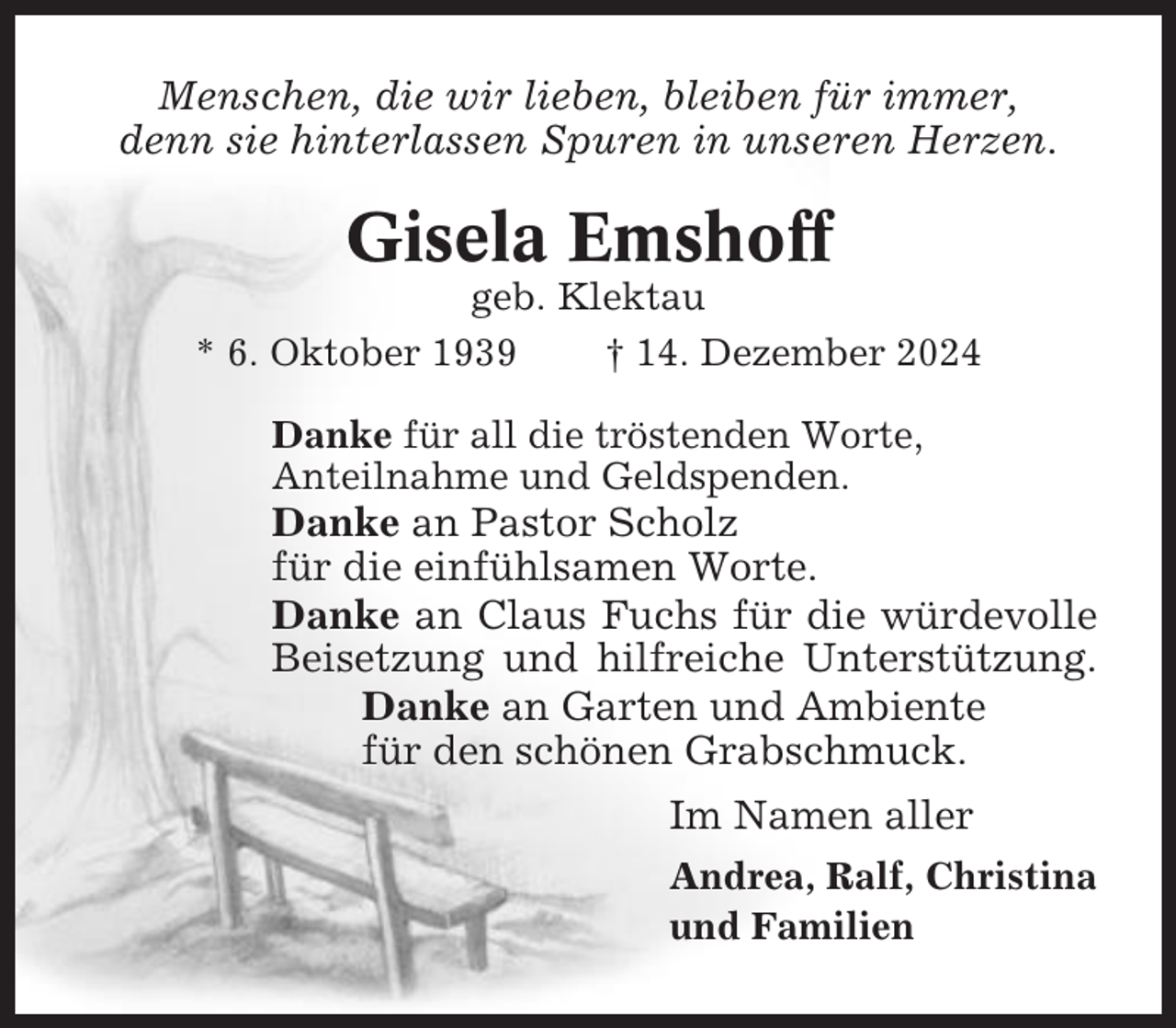 <p>Menschen, die wir lieben, bleiben für immer,<br />denn sie hinterlassen Spuren in unseren Herzen.</p><p>Gisela Emshoff<br />geb. Klektau<br />* 6. Oktober 1939<br />† 14. Dezember 2024<br />Danke für all die tröstenden Worte,<br />Anteilnahme und Geldspenden.</p><p>Danke an Pastor Scholz<br />für die einfühlsamen Worte.<br />Danke an Claus Fuchs für die würdevolle<br />Beisetzung und hilfreiche Unterstützung.<br />Danke an Garten und Ambiente<br />für den schönen Grabschmuck.<br />Im Namen aller<br />Andrea, Ralf, Christina<br />und Familien</p>