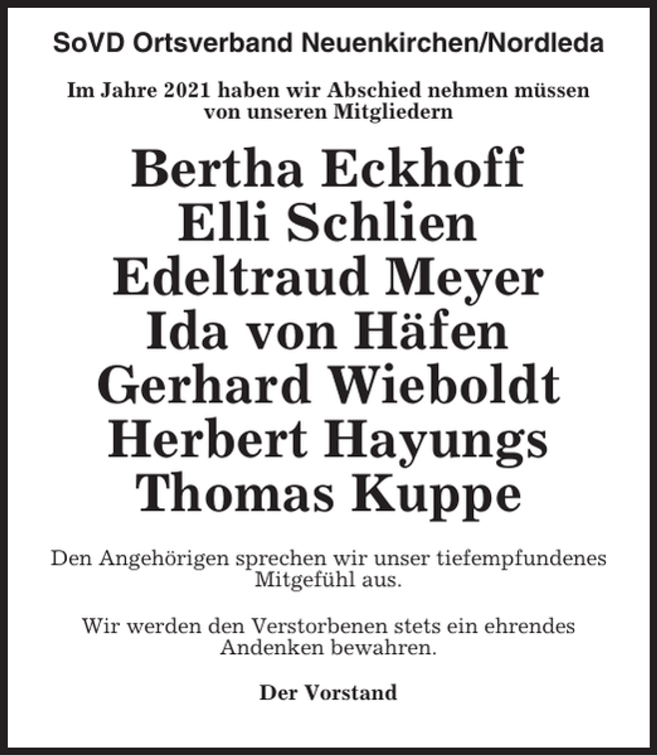 <p>SoVD Ortsverband Neuenkirchen/Nordleda<br />Im Jahre 2021 haben wir Abschied nehmen müssen<br />von unseren Mitgliedern</p><p>Bertha Eckhoff<br />Elli Schlien<br />Edeltraud Meyer<br />Ida von Häfen<br />Gerhard Wieboldt<br />Herbert Hayungs<br />Thomas Kuppe<br />Den Angehörigen sprechen wir unser tiefempfundenes<br />Mitgefühl aus.<br />Wir werden den Verstorbenen stets ein ehrendes<br />Andenken bewahren.<br />Der Vorstand</p>