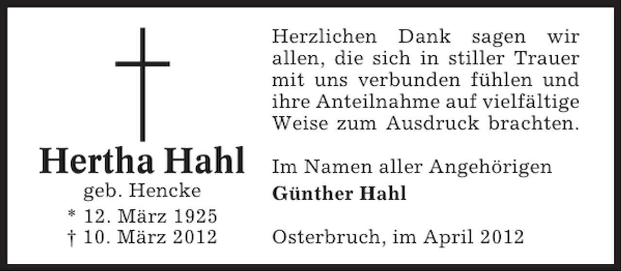 <p>Herzlichen Dank sagen wir<br />allen, die sich in stiller Trauer<br />mit uns verbunden fühlen und<br />ihre Anteilnahme auf vielfältige<br />Weise zum Ausdruck brachten.</p><p>Hertha Hahl<br />geb. Hencke<br />* 12. März 1925<br />† 10. März 2012</p><p>Im Namen aller Angehörigen<br />Günther Hahl<br />Osterbruch, im April 2012</p>
