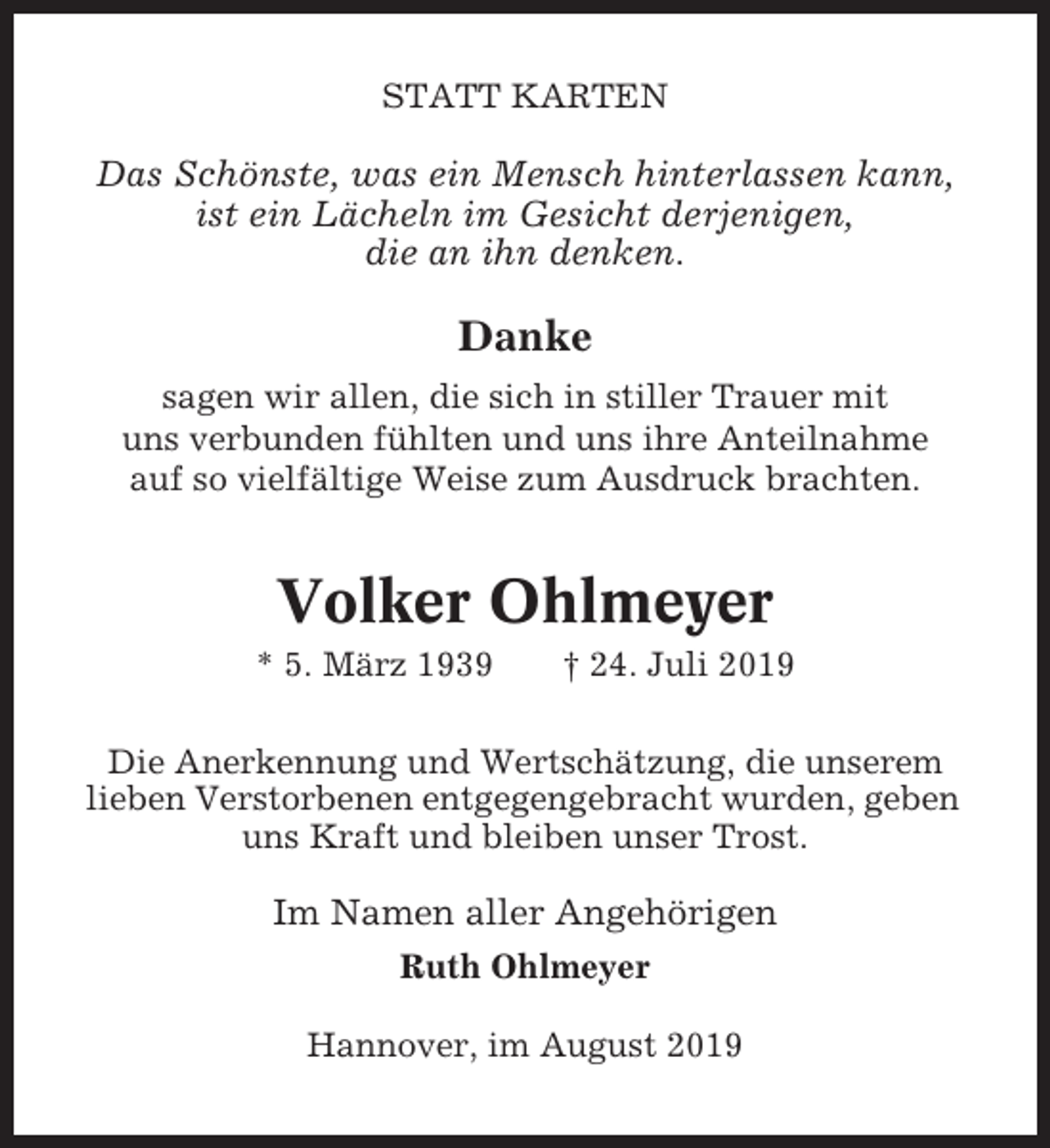 <p>STATT KARTEN</p><p>Das Schönste, was ein Mensch hinterlassen kann,<br />ist ein Lächeln im Gesicht derjenigen,<br />die an ihn denken.</p><p>Danke<br />sagen wir allen, die sich in stiller Trauer mit<br />uns verbunden fühlten und uns ihre Anteilnahme<br />auf so vielfältige Weise zum Ausdruck brachten.</p><p>Volker Ohlmeyer<br />* 5. März 1939</p><p>† 24. Juli 2019</p><p>Die Anerkennung und Wertschätzung, die unserem<br />lieben Verstorbenen entgegengebracht wurden, geben<br />uns Kraft und bleiben unser Trost.</p><p>Im Namen aller Angehörigen<br />Ruth Ohlmeyer<br />Hannover, im August 2019</p>