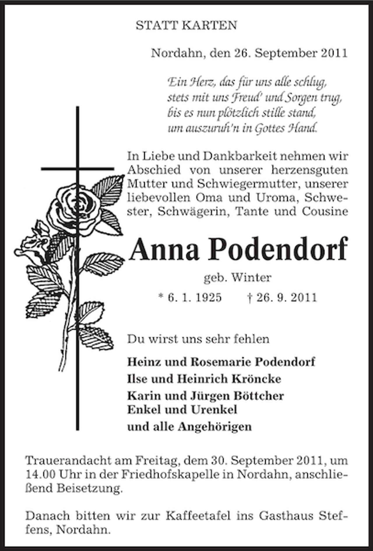 <p>STATT KARTEN<br />Nordahn, den 26. September 2011</p><p>Ein Herz, das für uns alle schlug,<br />stets mit uns Freud’ und Sorgen trug,<br />bis es nun plötzlich stille stand,<br />um auszuruh’n in Gottes Hand.<br />In Liebe und Dankbarkeit nehmen wir<br />Abschied von unserer herzensguten<br />Mutter und Schwiegermutter, unserer<br />liebevollen Oma und Uroma, Schwester, Schwägerin, Tante und Cousine</p><p>Anna Podendorf<br />geb. Winter<br />* 6. 1. 1925</p><p>† 26. 9. 2011</p><p>Du wirst uns sehr fehlen<br />Heinz und Rosemarie Podendorf<br />Ilse und Heinrich Kröncke<br />Karin und Jürgen Böttcher<br />Enkel und Urenkel<br />und alle Angehörigen<br />Trauerandacht am Freitag, dem 30. September 2011, um<br />14.00 Uhr in der Friedhofskapelle in Nordahn, anschließend Beisetzung.<br />Danach bitten wir zur Kaffeetafel ins Gasthaus Steffens, Nordahn.</p>