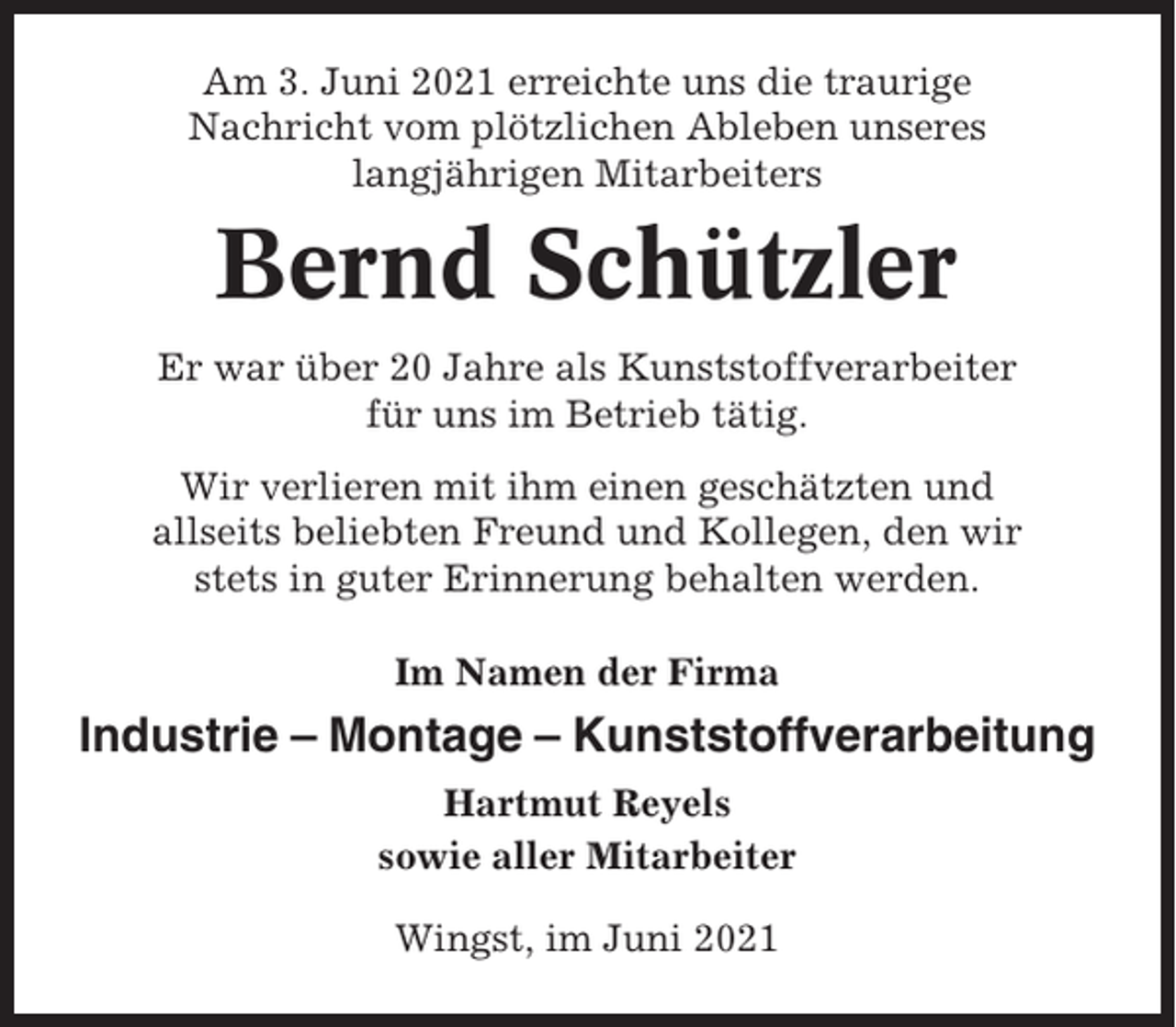 <p>Am 3. Juni 2021 erreichte uns die traurige<br />Nachricht vom plötzlichen Ableben unseres<br />langjährigen Mitarbeiters</p><p>Bernd Schützler<br />Er war über 20 Jahre als Kunststoffverarbeiter<br />für uns im Betrieb tätig.<br />Wir verlieren mit ihm einen geschätzten und<br />allseits beliebten Freund und Kollegen, den wir<br />stets in guter Erinnerung behalten werden.<br />Im Namen der Firma</p><p>Industrie – Montage – Kunststoffverarbeitung<br />Hartmut Reyels<br />sowie aller Mitarbeiter<br />Wingst, im Juni 2021</p>