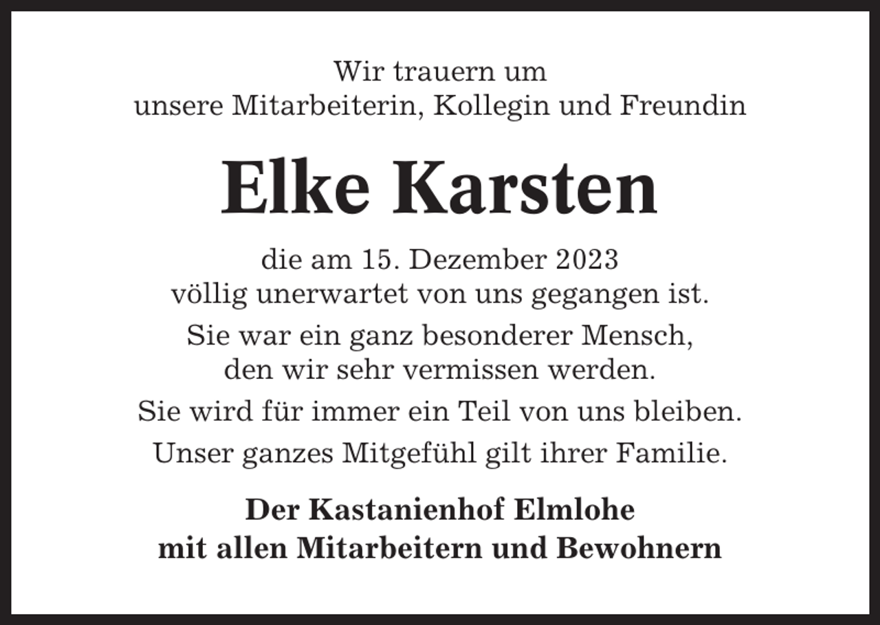 <p>Wir trauern um<br />unsere Mitarbeiterin, Kollegin und Freundin</p><p>Elke Karsten<br />die am 15. Dezember 2023<br />völlig unerwartet von uns gegangen ist.<br />Sie war ein ganz besonderer Mensch,<br />den wir sehr vermissen werden.<br />Sie wird für immer ein Teil von uns bleiben.<br />Unser ganzes Mitgefühl gilt ihrer Familie.</p><p>Der Kastanienhof Elmlohe<br />mit allen Mitarbeitern und Bewohnern</p>