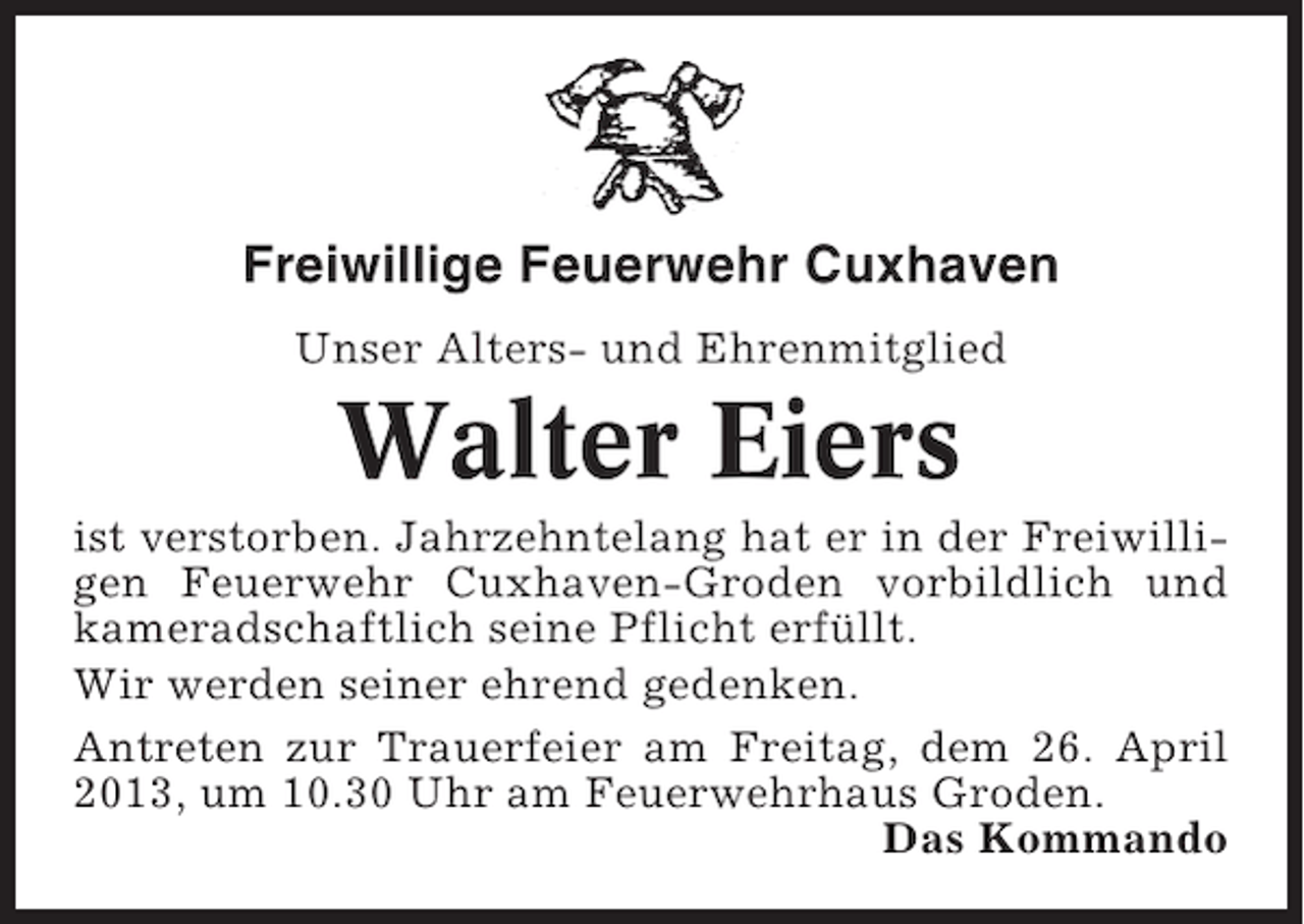 <p>Freiwillige Feuerwehr Cuxhaven<br />Unser Alters- und Ehrenmitglied</p><p>Walter Eiers<br />ist verstorben. Jahrzehntelang hat er in der Freiwilligen Feuerwehr Cuxhaven-Groden vorbildlich und<br />kameradschaftlich seine Pflicht erfüllt.<br />Wir werden seiner ehrend gedenken.<br />Antreten zur Trauerfeier am Freitag, dem 26. April<br />2013, um 10.30 Uhr am Feuerwehrhaus Groden.<br />Das Kommando</p>