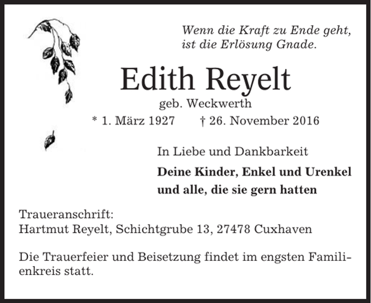 <p>Wenn die Kraft zu Ende geht,<br />ist die Erlösung Gnade.</p><p>Edith Reyelt<br />geb. Weckwerth<br />* 1. März 1927<br />† 26. November 2016<br />In Liebe und Dankbarkeit<br />Deine Kinder, Enkel und Urenkel<br />und alle, die sie gern hatten<br />Traueranschrift:<br />Hartmut Reyelt, Schichtgrube 13, 27478 Cuxhaven<br />Die Trauerfeier und Beisetzung findet im engsten Familienkreis statt.</p>