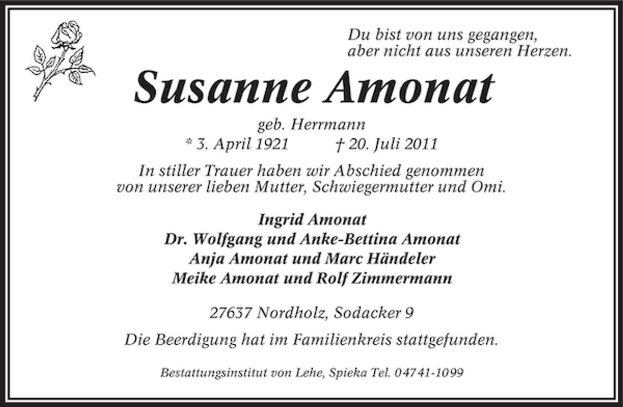 <p>Du bist von uns gegangen,<br />aber nicht aus unseren Herzen.</p><p>Susanne Amonat<br />geb. Herrmann<br />* 3. April 1921<br />† 20. Juli 2011<br />In stiller Trauer haben wir Abschied genommen<br />von unserer lieben Mutter, Schwiegermutter und Omi.<br />Ingrid Amonat<br />Dr. Wolfgang und Anke-Bettina Amonat<br />Anja Amonat und Marc Händeler<br />Meike Amonat und Rolf Zimmermann<br />27637 Nordholz, Sodacker 9<br />Die Beerdigung hat im Familienkreis stattgefunden.<br />Bestattungsinstitut von Lehe, Spieka Tel. 0 47 41-10 99</p>