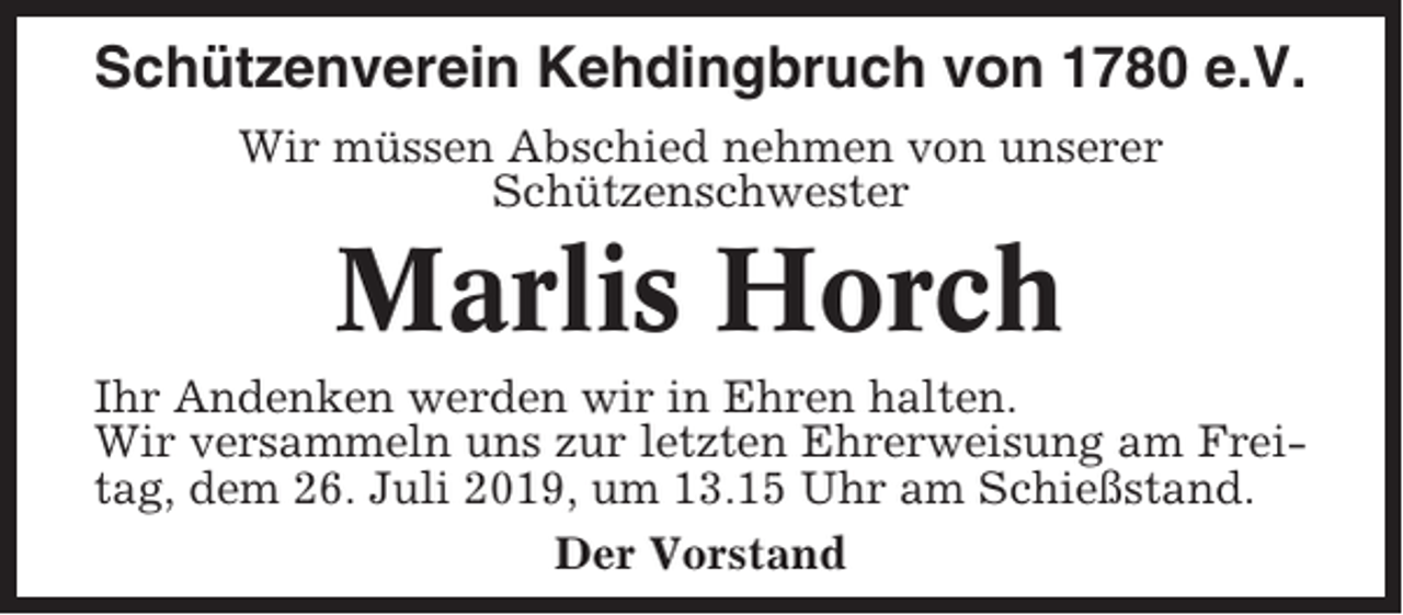 <p>Schützenverein Kehdingbruch von 1780 e.V.<br />Wir müssen Abschied nehmen von unserer<br />Schützenschwester</p><p>Marlis Horch<br />Ihr Andenken werden wir in Ehren halten.<br />Wir versammeln uns zur letzten Ehrerweisung am Freitag, dem 26. Juli 2019, um 13.15 Uhr am Schießstand.<br />Der Vorstand</p>