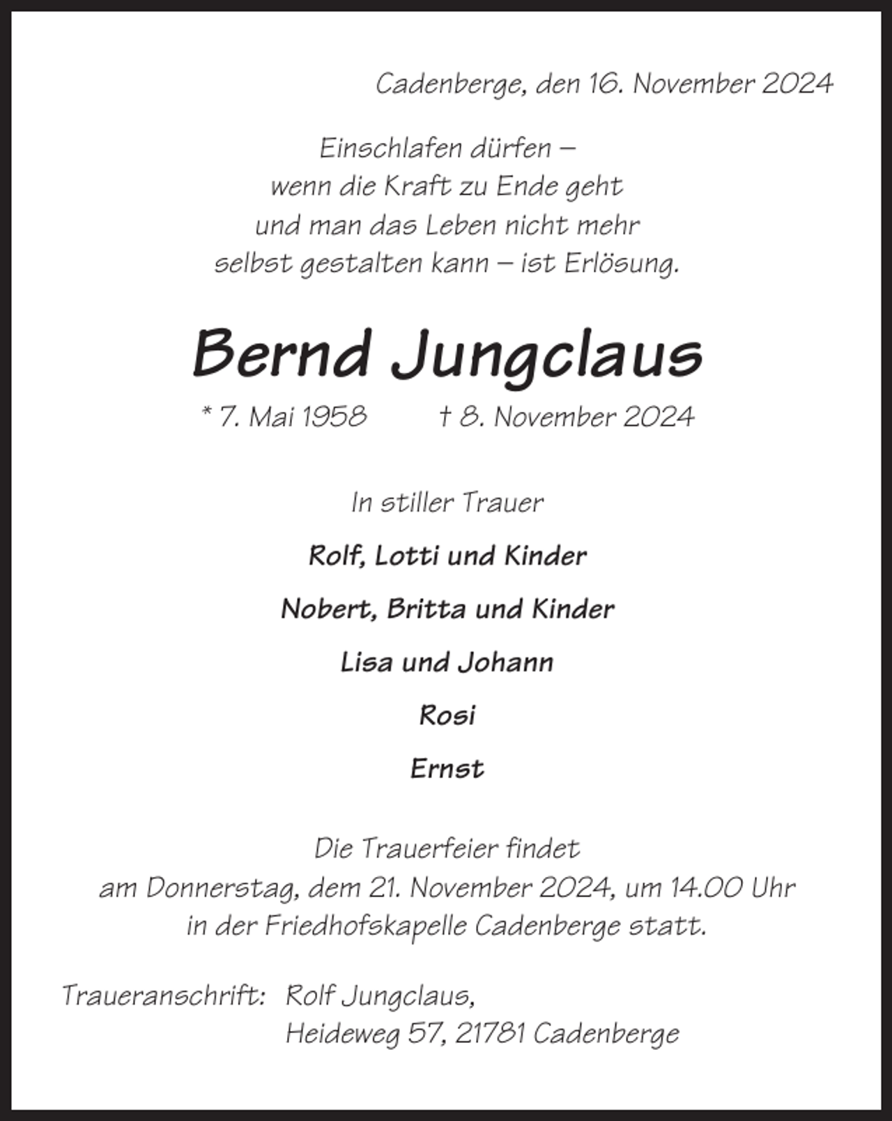 <p>Cadenberge, den 16. November 2024<br />Einschlafen dürfen –<br />wenn die Kraft zu Ende geht<br />und man das Leben nicht mehr<br />selbst gestalten kann – ist Erlösung.</p><p>Bernd Jungclaus<br />* 7. Mai 1958</p><p>† 8. November 2024</p><p>In stiller Trauer<br />Rolf, Lotti und Kinder<br />Nobert, Britta und Kinder<br />Lisa und Johann<br />Rosi<br />Ernst<br />Die Trauerfeier findet<br />am Donnerstag, dem 21. November 2024, um 14.00 Uhr<br />in der Friedhofskapelle Cadenberge statt.<br />Traueranschrift: Rolf Jungclaus,<br />Heideweg 57, 21781 Cadenberge</p>