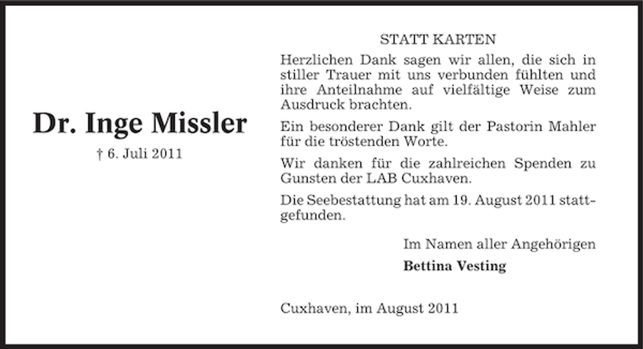 <p>Dr. Inge Missler<br />† 6. Juli 2011</p><p>STATT KARTEN<br />Herzlichen Dank sagen wir allen, die sich in<br />stiller Trauer mit uns verbunden fühlten und<br />ihre Anteilnahme auf vielfältige Weise zum<br />Ausdruck brachten.<br />Ein besonderer Dank gilt der Pastorin Mahler<br />für die tröstenden Worte.<br />Wir danken für die zahlreichen Spenden zu<br />Gunsten der LAB Cuxhaven.<br />Die Seebestattung hat am 19. August 2011 stattgefunden.<br />Im Namen aller Angehörigen<br />Bettina Vesting<br />Cuxhaven, im August 2011</p>