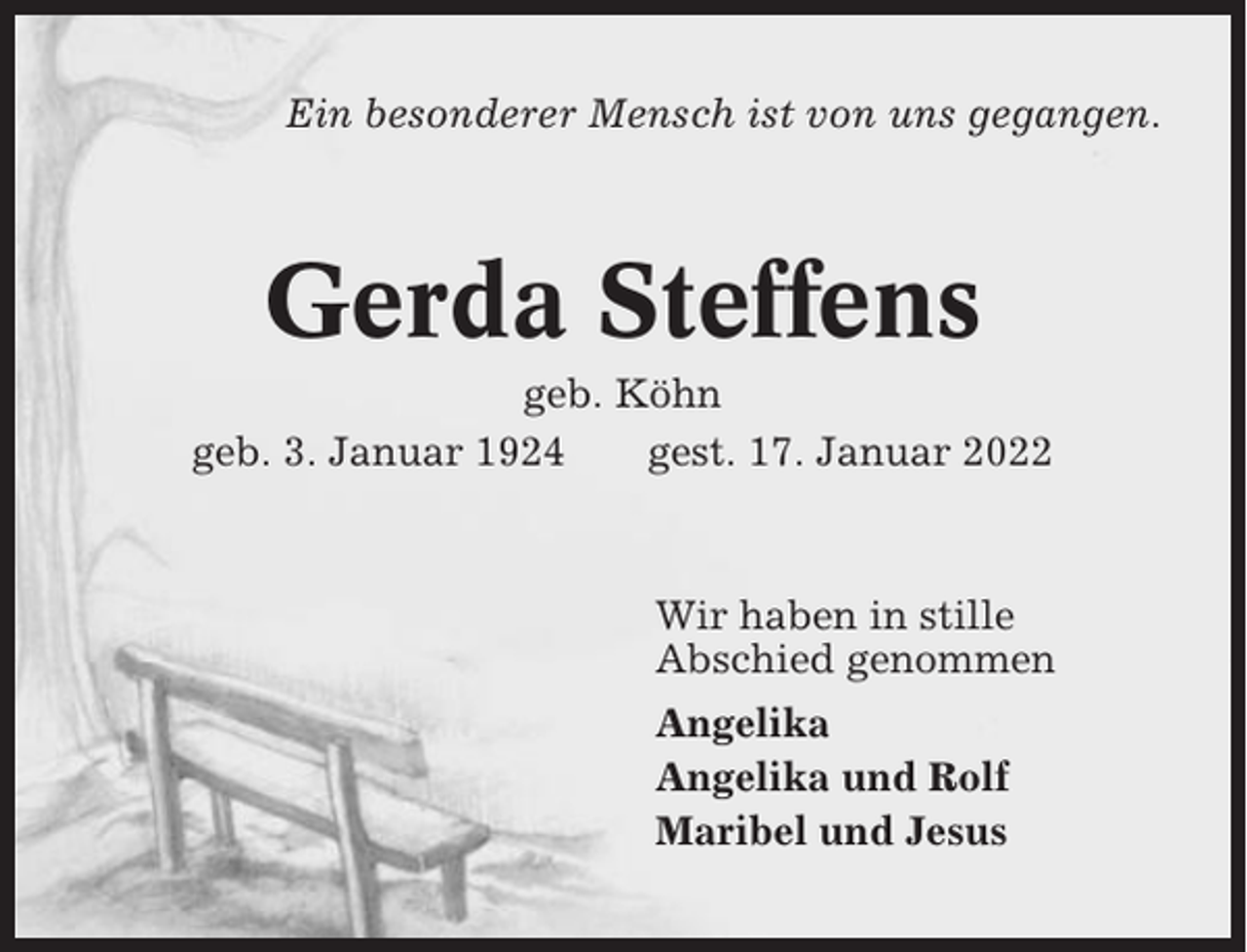 <p>Ein besonderer Mensch ist von uns gegangen.</p><p>Gerda Steffens<br />geb. Köhn<br />geb. 3. Januar 1924<br />gest. 17. Januar 2022</p><p>Wir haben in stille<br />Abschied genommen<br />Angelika<br />Angelika und Rolf<br />Maribel und Jesus</p>