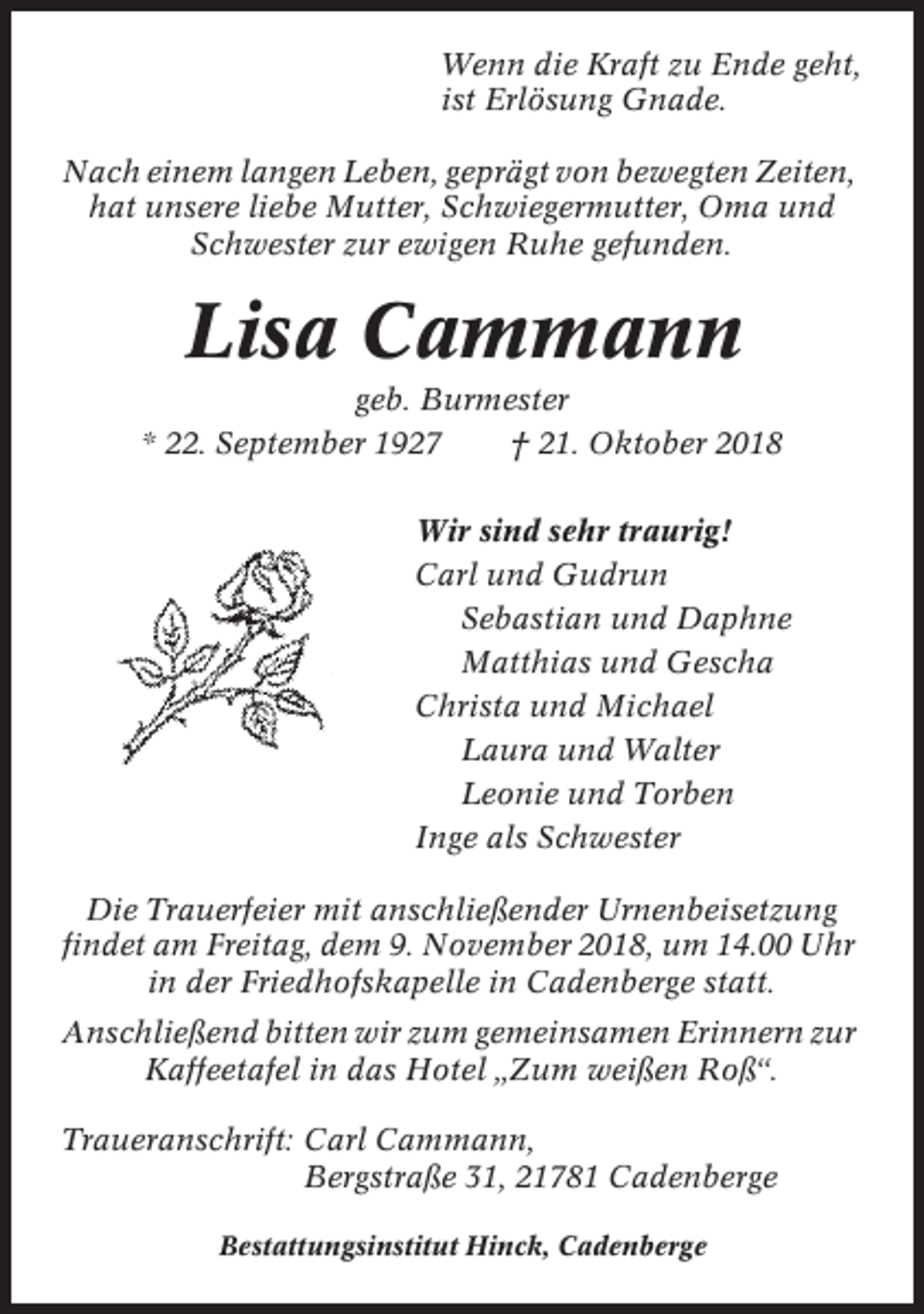 <p>Wenn die Kraft zu Ende geht,<br />ist Erlösung Gnade.<br />Nach einem langen Leben, geprägt von bewegten Zeiten,<br />hat unsere liebe Mutter, Schwiegermutter, Oma und<br />Schwester zur ewigen Ruhe gefunden.</p><p>Lisa Cammann<br />geb. Burmester<br />* 22. September 1927<br />† 21. Oktober 2018<br />Wir sind sehr traurig!<br />Carl und Gudrun<br />Sebastian und Daphne<br />Matthias und Gescha<br />Christa und Michael<br />Laura und Walter<br />Leonie und Torben<br />Inge als Schwester<br />Die Trauerfeier mit anschließender Urnenbeisetzung<br />findet am Freitag, dem 9. November 2018, um 14.00 Uhr<br />in der Friedhofskapelle in Cadenberge statt.<br />Anschließend bitten wir zum gemeinsamen Erinnern zur<br />Kaffeetafel in das Hotel „Zum weißen Roß“.<br />Traueranschrift: Carl Cammann,<br />Bergstraße 31, 21781 Cadenberge<br />Bestattungsinstitut Hinck, Cadenberge</p>