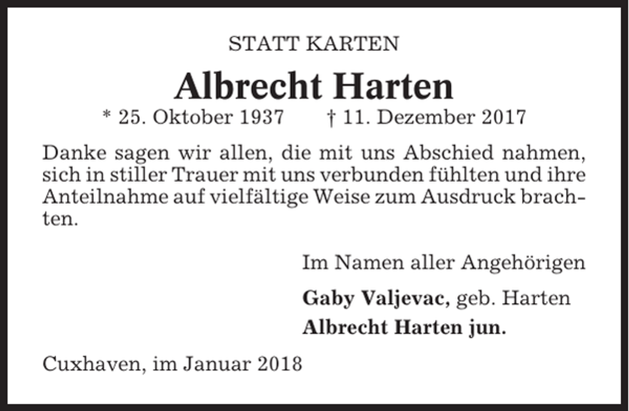 <p>STATT KARTEN</p><p>Albrecht Harten<br />* 25. Oktober 1937</p><p>† 11. Dezember 2017</p><p>Danke sagen wir allen, die mit uns Abschied nahmen,<br />sich in stiller Trauer mit uns verbunden fühlten und ihre<br />Anteilnahme auf vielfältige Weise zum Ausdruck brachten.<br />Im Namen aller Angehörigen<br />Gaby Valjevac, geb. Harten<br />Albrecht Harten jun.<br />Cuxhaven, im Januar 2018</p>