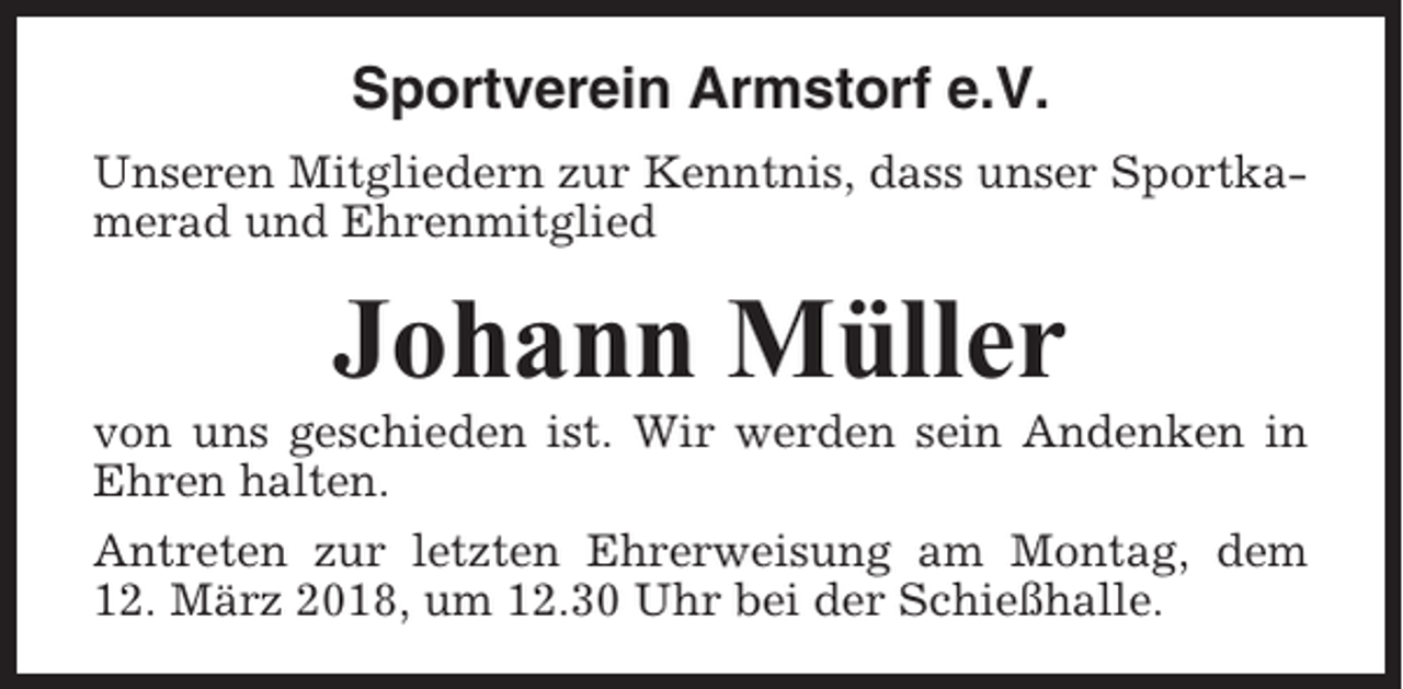 <p>Sportverein Armstorf e.V.<br />Unseren Mitgliedern zur Kenntnis, dass unser Sportkamerad und Ehrenmitglied</p><p>Johann Müller<br />von uns geschieden ist. Wir werden sein Andenken in<br />Ehren halten.<br />Antreten zur letzten Ehrerweisung am Montag, dem<br />12. März 2018, um 12.30 Uhr bei der Schießhalle.</p>