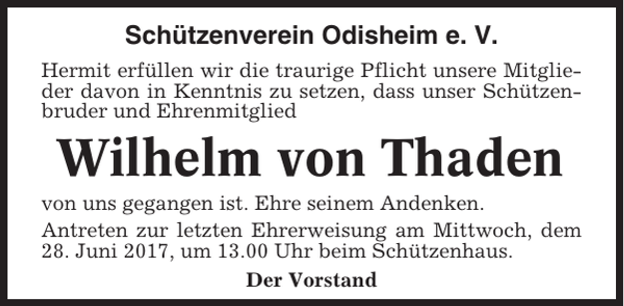 <p>Schützenverein Odisheim e. V.<br />Hermit erfüllen wir die traurige Pflicht unsere Mitglieder davon in Kenntnis zu setzen, dass unser Schützenbruder und Ehrenmitglied</p><p>Wilhelm von Thaden<br />von uns gegangen ist. Ehre seinem Andenken.<br />Antreten zur letzten Ehrerweisung am Mittwoch, dem<br />28. Juni 2017, um 13.00 Uhr beim Schützenhaus.<br />Der Vorstand</p>