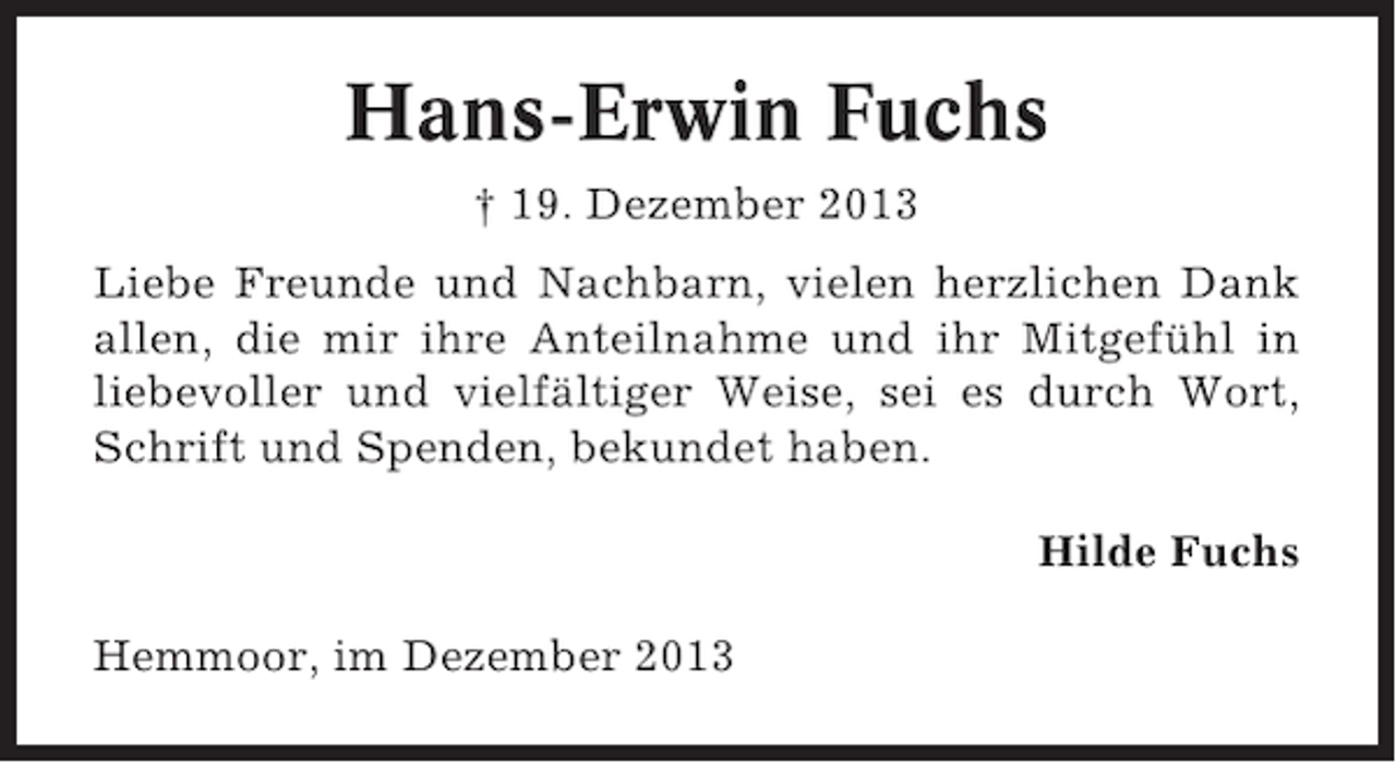 <p>Hans-Erwin Fuchs<br />† 19. Dezember 2013<br />Liebe Freunde und Nachbarn, vielen herzlichen Dank<br />allen, die mir ihre Anteilnahme und ihr Mitgefühl in<br />liebevoller und vielfältiger Weise, sei es durch Wort,<br />Schrift und Spenden, bekundet haben.<br />Hilde Fuchs<br />Hemmoor, im Dezember 2013</p>