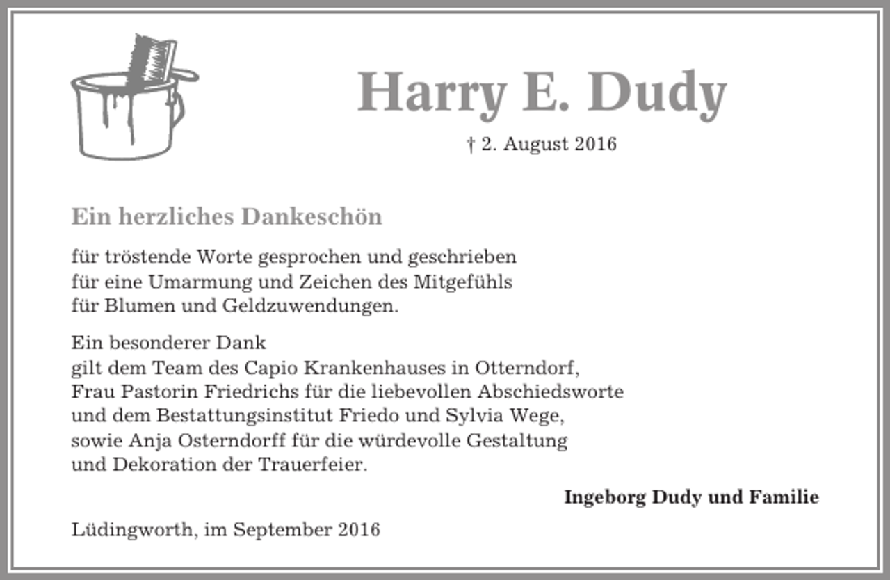 <p>Harry E. Dudy<br />† 2. August 2016</p><p>Ein herzliches Dankeschön<br />für tröstende Worte gesprochen und geschrieben<br />für eine Umarmung und Zeichen des Mitgefühls<br />für Blumen und Geldzuwendungen.<br />Ein besonderer Dank<br />gilt dem Team des Capio Krankenhauses in Otterndorf,<br />Frau Pastorin Friedrichs für die liebevollen Abschiedsworte<br />und dem Bestattungsinstitut Friedo und Sylvia Wege,<br />sowie Anja Osterndorff für die würdevolle Gestaltung<br />und Dekoration der Trauerfeier.<br />Ingeborg Dudy und Familie<br />Lüdingworth, im September 2016</p>