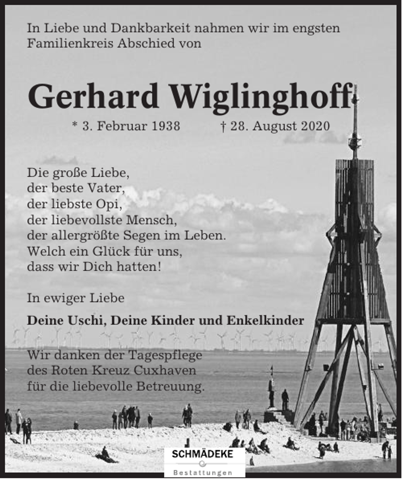 <p>In Liebe und Dankbarkeit nahmen wir im engsten<br />Familienkreis Abschied von</p><p>Gerhard Wiglinghoff<br />* 3. Februar 1938</p><p>† 28. August 2020</p><p>Die große Liebe,<br />der beste Vater,<br />der liebste Opi,<br />der liebevollste Mensch,<br />der allergrößte Segen im Leben.<br />Welch ein Glück für uns,<br />dass wir Dich hatten!<br />In ewiger Liebe<br />Deine Uschi, Deine Kinder und Enkelkinder<br />Wir danken der Tagespflege<br />des Roten Kreuz Cuxhaven<br />für die liebevolle Betreuung.</p>