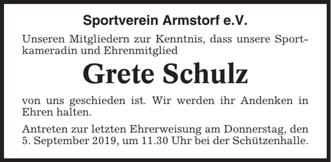 <p>Sportverein Armstorf e.V.<br />Unseren Mitgliedern zur Kenntnis, dass unsere Sportkameradin und Ehrenmitglied</p><p>Grete Schulz<br />von uns geschieden ist. Wir werden ihr Andenken in<br />Ehren halten.<br />Antreten zur letzten Ehrerweisung am Donnerstag, den<br />5. September 2019, um 11.30 Uhr bei der Schützenhalle.</p>
