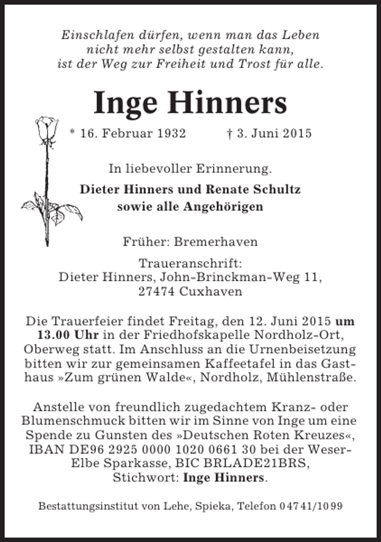 <p>Einschlafen dürfen, wenn man das Leben<br />nicht mehr selbst gestalten kann,<br />ist der Weg zur Freiheit und Trost für alle.</p><p>Inge Hinners<br />* 16. Februar 1932</p><p>† 3. Juni 2015</p><p>In liebevoller Erinnerung.<br />Dieter Hinners und Renate Schultz<br />sowie alle Angehörigen<br />Früher: Bremerhaven<br />Traueranschrift:<br />Dieter Hinners, John-Brinckman-Weg 11,<br />27474 Cuxhaven<br />Die Trauerfeier findet Freitag, den 12. Juni 2015 um<br />13.00 Uhr in der Friedhofskapelle Nordholz-Ort,<br />Oberweg statt. Im Anschluss an die Urnenbeisetzung<br />bitten wir zur gemeinsamen Kaffeetafel in das Gasthaus »Zum grünen Walde«, Nordholz, Mühlenstraße.<br />Anstelle von freundlich zugedachtem Kranz- oder<br />Blumenschmuck bitten wir im Sinne von Inge um eine<br />Spende zu Gunsten des »Deutschen Roten Kreuzes«,<br />IBAN DE96 2925 0000 102661 30 bei der WeserElbe Sparkasse, BIC BRLADE21BRS,<br />Stichwort: Inge Hinners.<br />Bestattungsinstitut von Lehe, Spieka, Telefon 0 47 41/10 99</p>