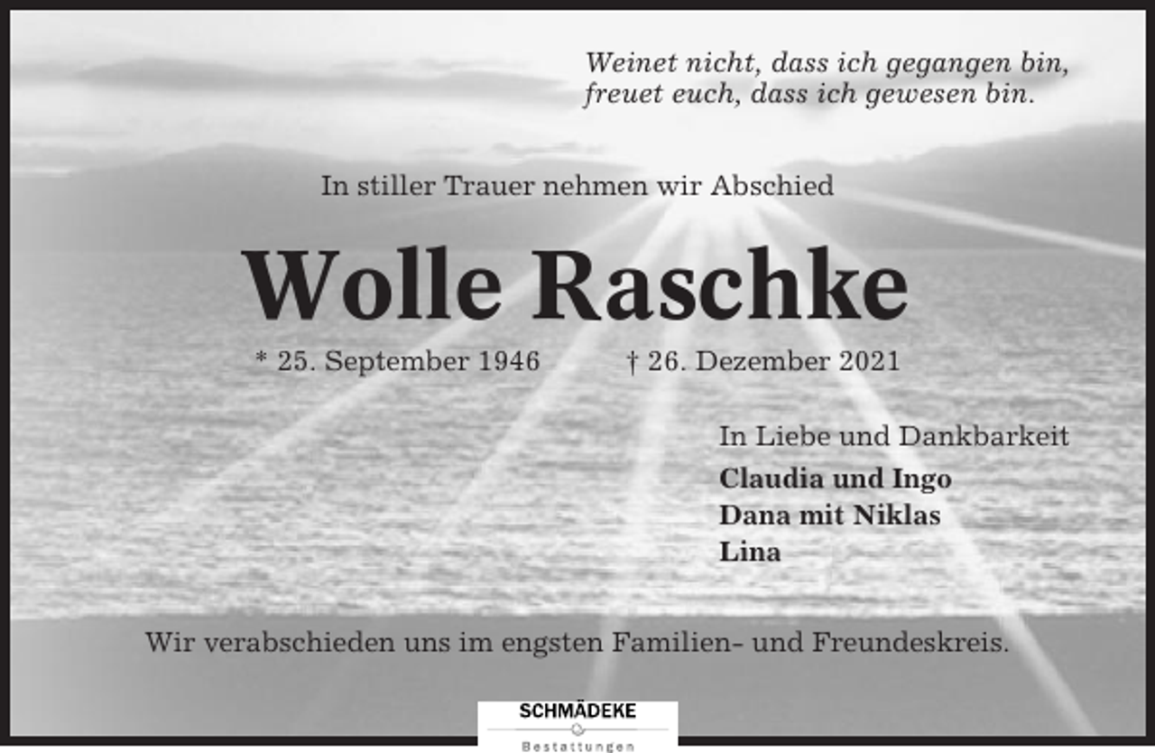 <p>Weinet nicht, dass ich gegangen bin,<br />freuet euch, dass ich gewesen bin.<br />In stiller Trauer nehmen wir Abschied</p><p>Wolle Raschke<br />* 25. September 1946</p><p>† 26. Dezember 2021<br />In Liebe und Dankbarkeit<br />Claudia und Ingo<br />Dana mit Niklas<br />Lina</p><p>Wir verabschieden uns im engsten Familien- und Freundeskreis.</p>