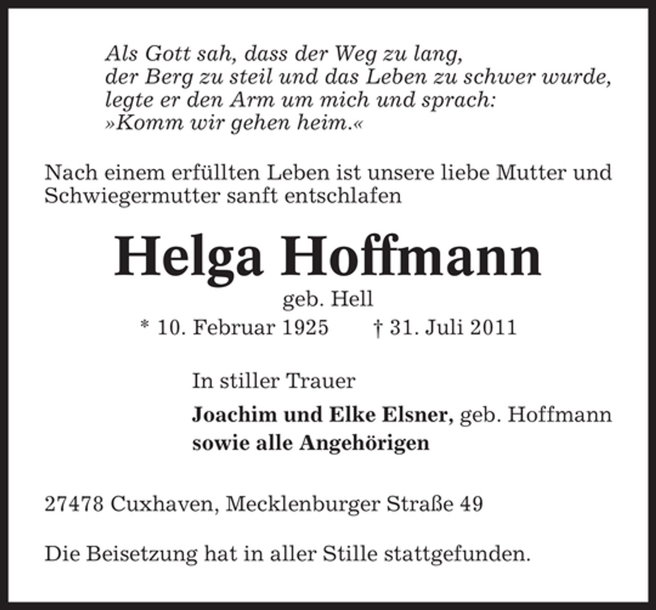 <p>Als Gott sah, dass der Weg zu lang,<br />der Berg zu steil und das Leben zu schwer wurde,<br />legte er den Arm um mich und sprach:<br />»Komm wir gehen heim.«<br />Nach einem erfüllten Leben ist unsere liebe Mutter und<br />Schwiegermutter sanft entschlafen</p><p>Helga Hoffmann<br />geb. Hell<br />* 10. Februar 1925<br />† 31. Juli 2011<br />In stiller Trauer<br />Joachim und Elke Elsner, geb. Hoffmann<br />sowie alle Angehörigen<br />27478 Cuxhaven, Mecklenburger Straße 49<br />Die Beisetzung hat in aller Stille stattgefunden.</p>