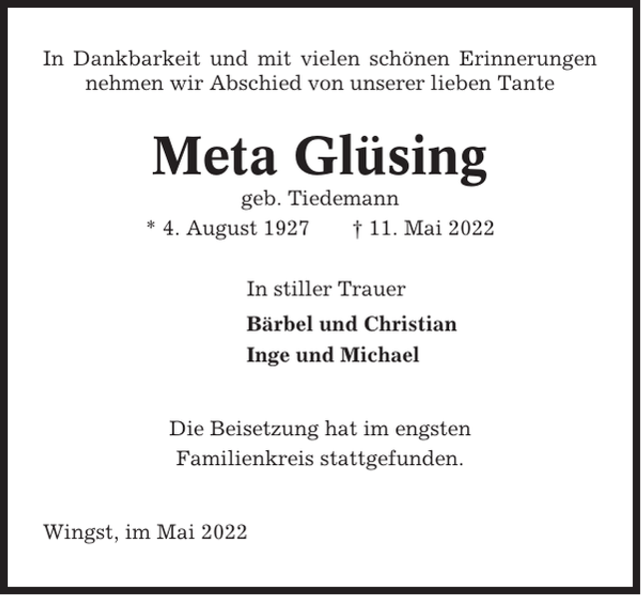 <p>In Dankbarkeit und mit vielen schönen Erinnerungen<br />nehmen wir Abschied von unserer lieben Tante</p><p>Meta Glüsing<br />geb. Tiedemann<br />* 4. August 1927<br />† 11. Mai 2022<br />In stiller Trauer<br />Bärbel und Christian<br />Inge und Michael</p><p>Die Beisetzung hat im engsten<br />Familienkreis stattgefunden.</p><p>Wingst, im Mai 2022</p>