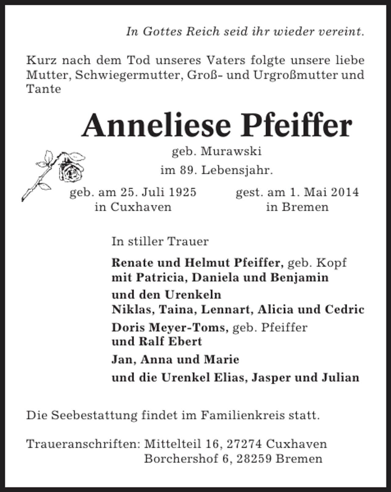 <p>In Gottes Reich seid ihr wieder vereint.<br />Kurz nach dem Tod unseres Vaters folgte unsere liebe<br />Mutter, Schwiegermutter, Groß- und Urgroßmutter und<br />Tante</p><p>Anneliese Pfeiffer<br />geb. Murawski<br />im 89. Lebensjahr.<br />geb. am 25. Juli 1925<br />in Cuxhaven</p><p>gest. am 1. Mai 2014<br />in Bremen</p><p>In stiller Trauer<br />Renate und Helmut Pfeiffer, geb. Kopf<br />mit Patricia, Daniela und Benjamin<br />und den Urenkeln<br />Niklas, Taina, Lennart, Alicia und Cedric<br />Doris Meyer-Toms, geb. Pfeiffer<br />und Ralf Ebert<br />Jan, Anna und Marie<br />und die Urenkel Elias, Jasper und Julian<br />Die Seebestattung findet im Familienkreis statt.<br />Traueranschriften: Mittelteil 16, 27274 Cuxhaven<br />Borchershof 6, 28259 Bremen</p>