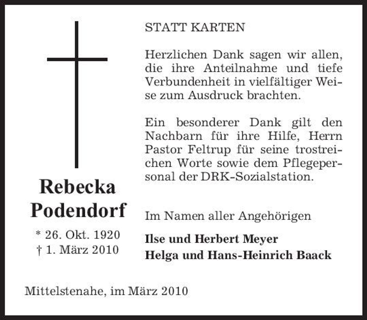 <p>STATT KARTEN Herzlichen Dank sagen wir allen, die ihre Anteilnahme und tiefe Verbundenheit in vielfältiger Weise zum Ausdruck brachten. Ein besonderer Dank gilt den Nachbarn für ihre Hilfe, Herrn Pastor Feltrup für seine trostreichen Worte sowie dem Pflegepersonal der DRK-Sozialstation. Im Namen aller Angehörigen Ilse und Herbert Meyer Helga und Hans-Heinrich Baack</p><p>Rebecka Podendorf<br />* 26. Okt. 1920 † 1. März 2010</p><p>Mittelstenahe, im März 2010</p>
