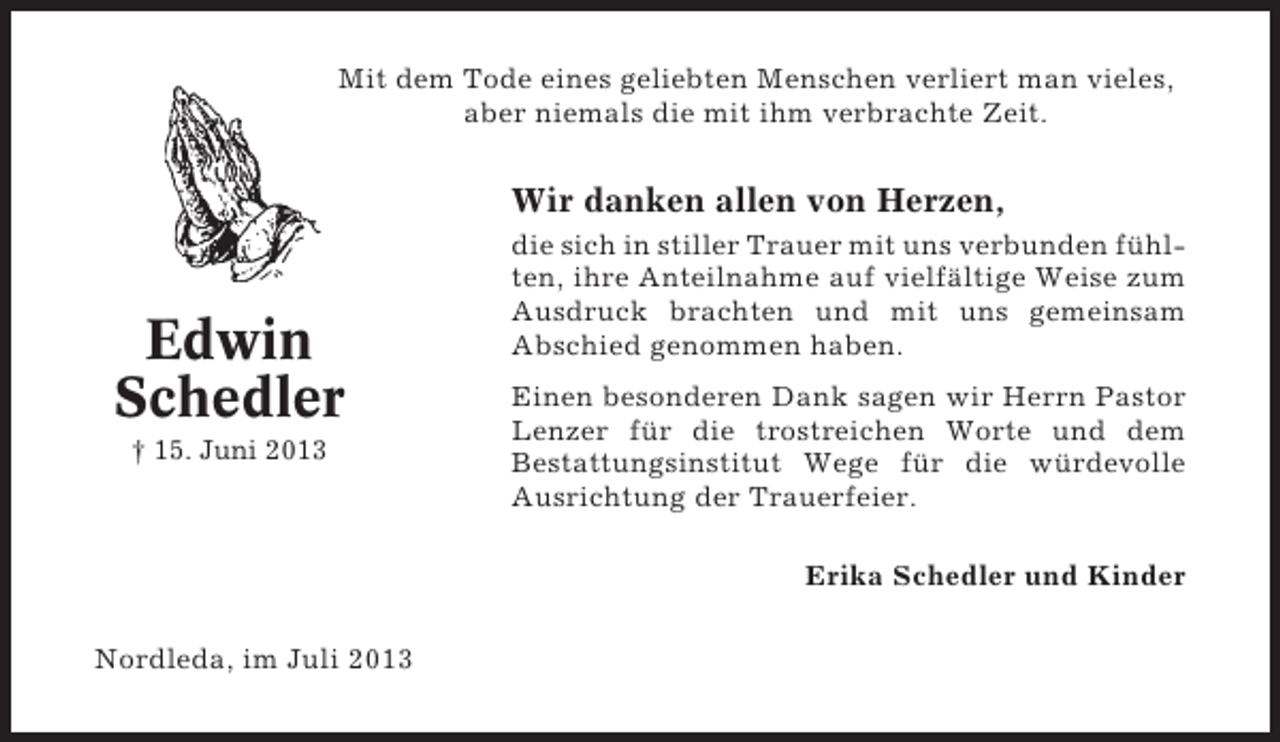 <p>Mit dem Tode eines geliebten Menschen verliert man vieles,<br />aber niemals die mit ihm verbrachte Zeit.</p><p>Wir danken allen von Herzen,</p><p>Edwin<br />Schedler<br />† 15. Juni 2013</p><p>die sich in stiller Trauer mit uns verbunden fühlten, ihre Anteilnahme auf vielfältige Weise zum<br />Ausdruck brachten und mit uns gemeinsam<br />Abschied genommen haben.<br />Einen besonderen Dank sagen wir Herrn Pastor<br />Lenzer für die trostreichen Worte und dem<br />Bestattungsinstitut Wege für die würdevolle<br />Ausrichtung der Trauerfeier.<br />Erika Schedler und Kinder</p><p>Nordleda, im Juli 2013</p>