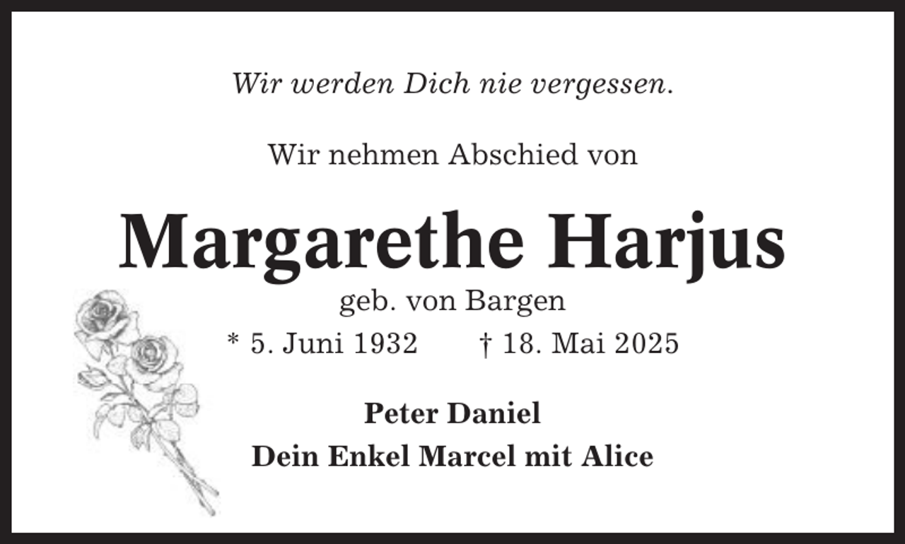 <p>Wir werden Dich nie vergessen.<br />Wir nehmen Abschied von</p><p>Margarethe Harjus<br />geb. von Bargen<br />* 5. Juni 1932<br />† 18. Mai 2025<br />Peter Daniel<br />Dein Enkel Marcel mit Alice</p>