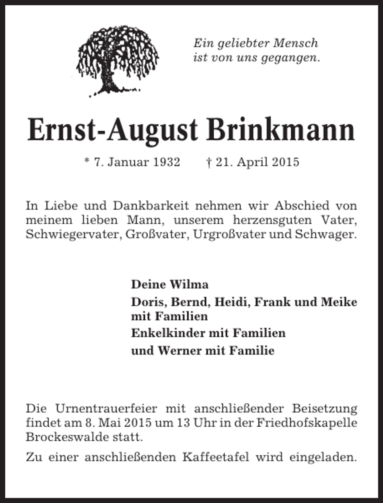 <p>Ein geliebter Mensch<br />ist von uns gegangen.</p><p>Ernst-August Brinkmann<br />* 7. Januar 1932</p><p>† 21. April 2015</p><p>In Liebe und Dankbarkeit nehmen wir Abschied von<br />meinem lieben Mann, unserem herzensguten Vater,<br />Schwiegervater, Großvater, Urgroßvater und Schwager.</p><p>Deine Wilma<br />Doris, Bernd, Heidi, Frank und Meike<br />mit Familien<br />Enkelkinder mit Familien<br />und Werner mit Familie</p><p>Die Urnentrauerfeier mit anschließender Beisetzung<br />findet am 8. Mai 2015 um 13 Uhr in der Friedhofskapelle<br />Brockeswalde statt.<br />Zu einer anschließenden Kaffeetafel wird eingeladen.</p>