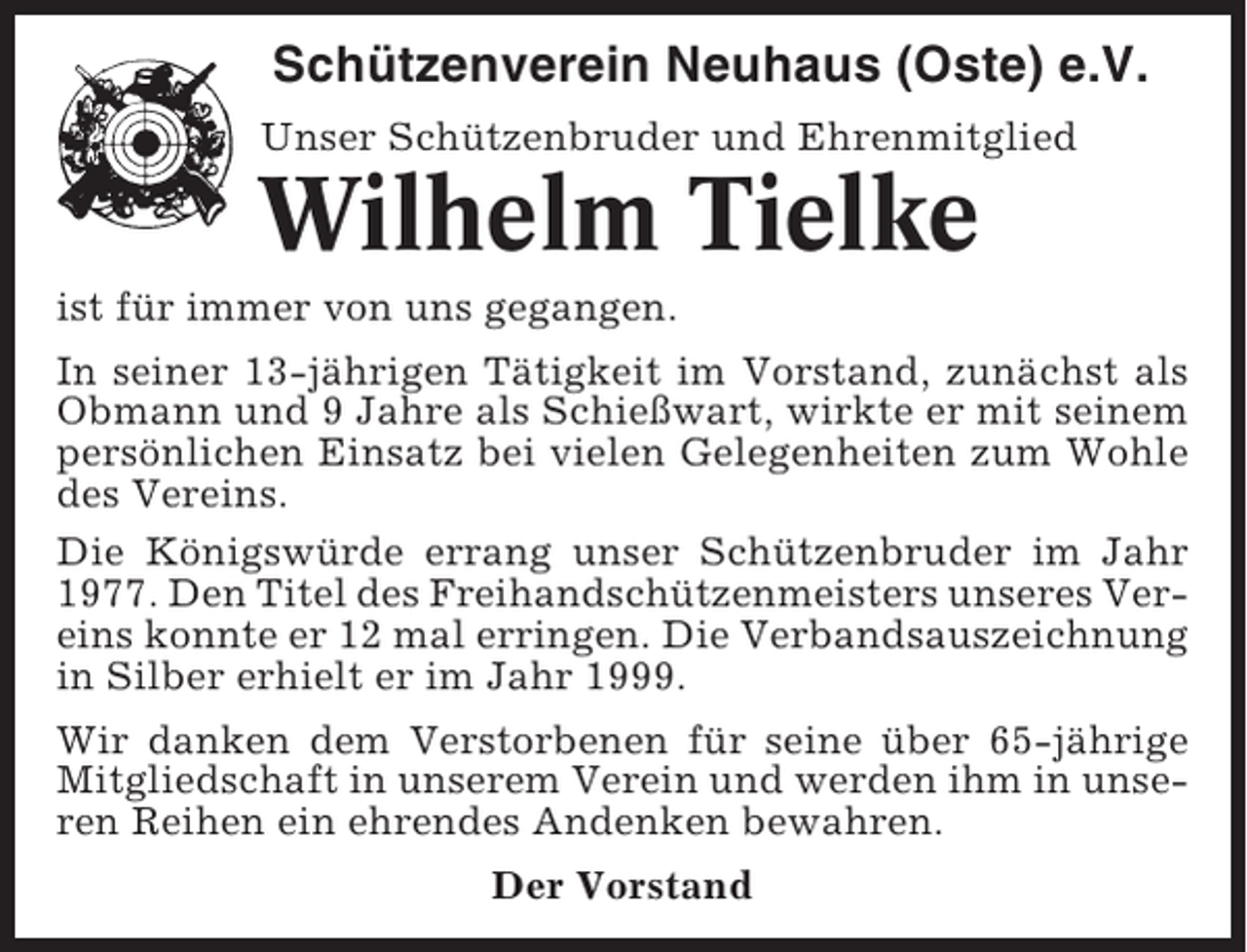 <p>Schützenverein Neuhaus (Oste) e.V.<br />Unser Schützenbruder und Ehrenmitglied</p><p>Wilhelm Tielke<br />ist für immer von uns gegangen.<br />In seiner 13-jährigen Tätigkeit im Vorstand, zunächst als<br />Obmann und 9 Jahre als Schießwart, wirkte er mit seinem<br />persönlichen Einsatz bei vielen Gelegenheiten zum Wohle<br />des Vereins.<br />Die Königswürde errang unser Schützenbruder im Jahr<br />1977. Den Titel des Freihandschützenmeisters unseres Vereins konnte er 12 mal erringen. Die Verbandsauszeichnung<br />in Silber erhielt er im Jahr 1999.<br />Wir danken dem Verstorbenen für seine über 65-jährige<br />Mitgliedschaft in unserem Verein und werden ihm in unseren Reihen ein ehrendes Andenken bewahren.<br />Der Vorstand</p>