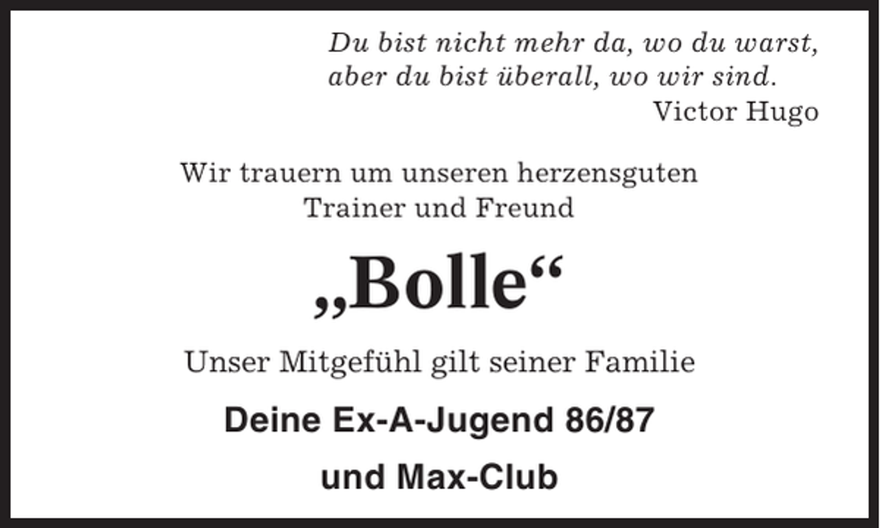 <p>Du bist nicht mehr da, wo du warst,<br />aber du bist überall, wo wir sind.<br />Victor Hugo<br />Wir trauern um unseren herzensguten<br />Trainer und Freund</p><p>„Bolle“<br />Unser Mitgefühl gilt seiner Familie</p><p>Deine Ex-A-Jugend 86/87<br />und Max-Club</p>