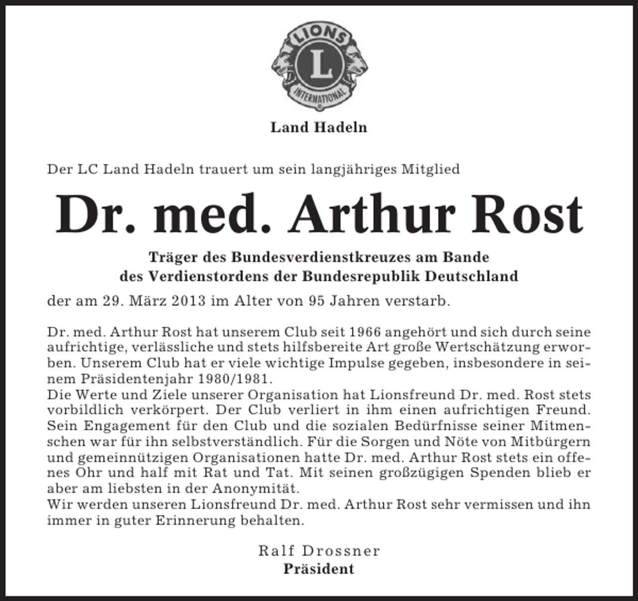 <p>Land Hadeln<br />Der LC Land Hadeln trauert um sein langjähriges Mitglied</p><p>Dr. med. Arthur Rost<br />Träger des Bundesverdienstkreuzes am Bande<br />des Verdienstordens der Bundesrepublik Deutschland<br />der am 29. März 2013 im Alter von 95 Jahren verstarb.<br />Dr. med. Arthur Rost hat unserem Club seit 1966 angehört und sich durch seine<br />aufrichtige, verlässliche und stets hilfsbereite Art große Wertschätzung erworben. Unserem Club hat er viele wichtige Impulse gegeben, insbesondere in seinem Präsidentenjahr 1980/1981.<br />Die Werte und Ziele unserer Organisation hat Lionsfreund Dr. med. Rost stets<br />vorbildlich verkörpert. Der Club verliert in ihm einen aufrichtigen Freund.<br />Sein Engagement für den Club und die sozialen Bedürfnisse seiner Mitmenschen war für ihn selbstverständlich. Für die Sorgen und Nöte von Mitbürgern<br />und gemeinnützigen Organisationen hatte Dr. med. Arthur Rost stets ein offenes Ohr und half mit Rat und Tat. Mit seinen großzügigen Spenden blieb er<br />aber am liebsten in der Anonymität.<br />Wir werden unseren Lionsfreund Dr. med. Arthur Rost sehr vermissen und ihn<br />immer in guter Erinnerung behalten.</p><p>Ralf Dross ner<br />Präsident</p>