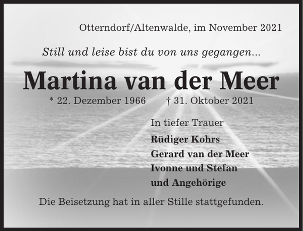<p>Otterndorf/Altenwalde, im November 2021</p><p>Still und leise bist du von uns gegangen...</p><p>Martina van der Meer<br />* 22. Dezember 1966</p><p>† 31. Oktober 2021<br />In tiefer Trauer<br />Rüdiger Kohrs<br />Gerard van der Meer<br />Ivonne und Stefan<br />und Angehörige</p><p>Die Beisetzung hat in aller Stille stattgefunden.</p>