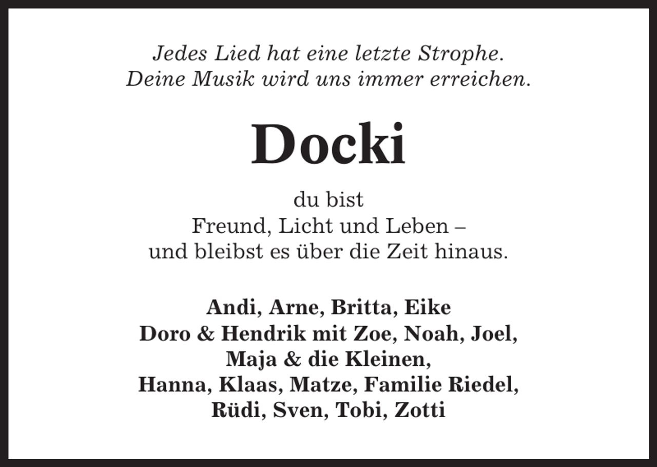 <p>Jedes Lied hat eine letzte Strophe.<br />Deine Musik wird uns immer erreichen.</p><p>Docki<br />du bist<br />Freund, Licht und Leben –<br />und bleibst es über die Zeit hinaus.<br />Andi, Arne, Britta, Eike<br />Doro &amp; Hendrik mit Zoe, Noah, Joel,<br />Maja &amp; die Kleinen,<br />Hanna, Klaas, Matze, Familie Riedel,<br />Rüdi, Sven, Tobi, Zotti</p>
