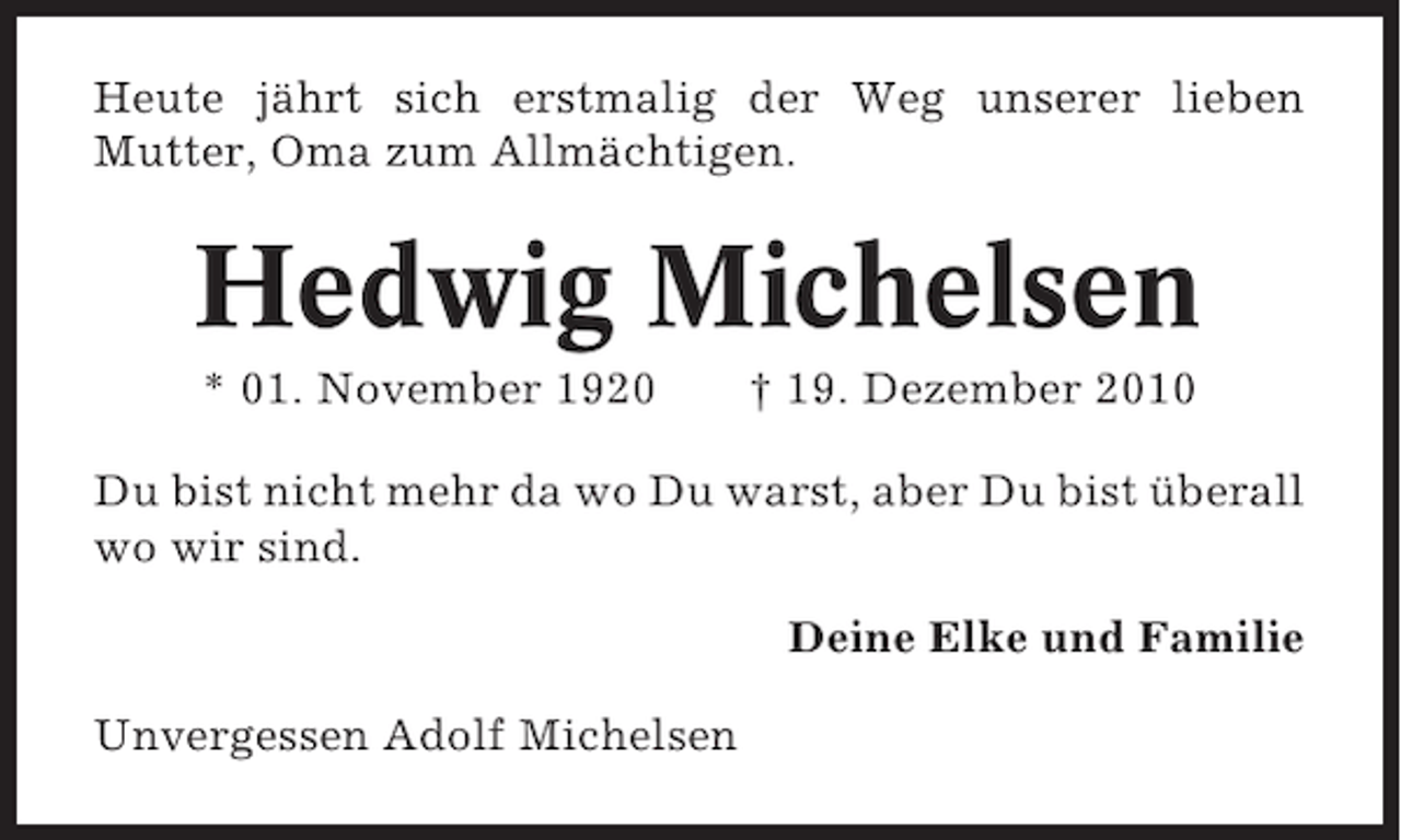 <p>Heute jährt sich erstmalig der Weg unserer lieben<br />Mutter, Oma zum Allmächtigen.</p><p>Hedwig Michelsen<br />* 01. November 1920</p><p>† 19. Dezember 2010</p><p>Du bist nicht mehr da wo Du warst, aber Du bist überall<br />wo wir sind.<br />Deine Elke und Familie<br />Unvergessen Adolf Michelsen</p>